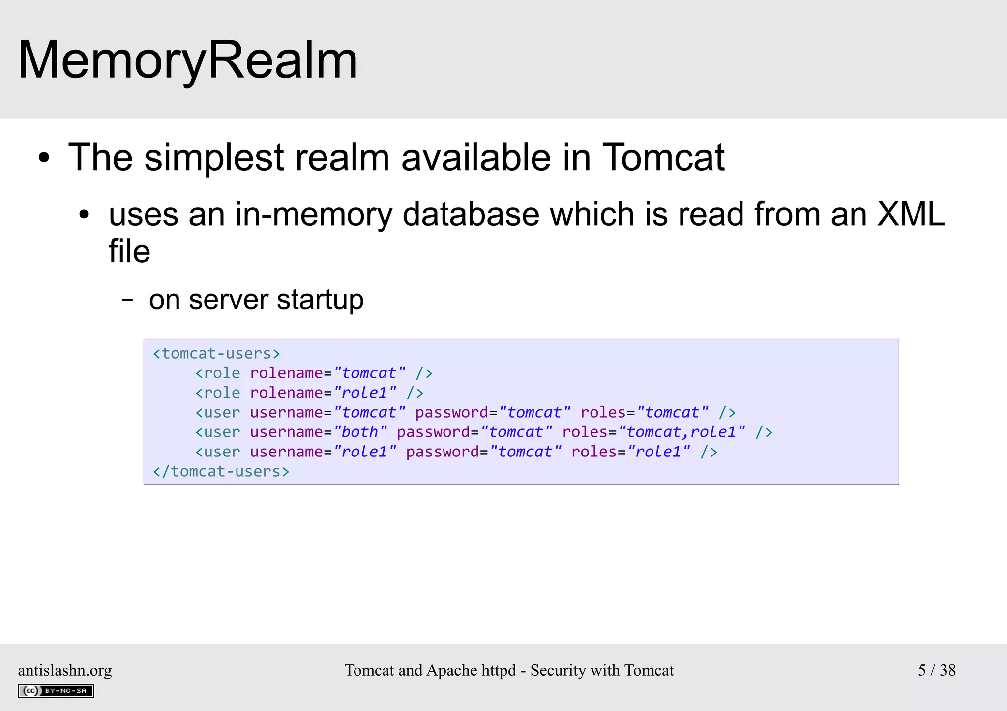 MemoryRealm
●

The simplest realm available in Tomcat
●

uses an in-memory database which is read from an XML
file
–

on server startup
<tomcat-users>
<role rolename="tomcat" />
<role rolename="role1" />
<user username="tomcat" password="tomcat" roles="tomcat" />
<user username="both" password="tomcat" roles="tomcat,role1" />
<user username="role1" password="tomcat" roles="role1" />
</tomcat-users>

antislashn.org

Tomcat and Apache httpd - Security with Tomcat

5 / 38

 