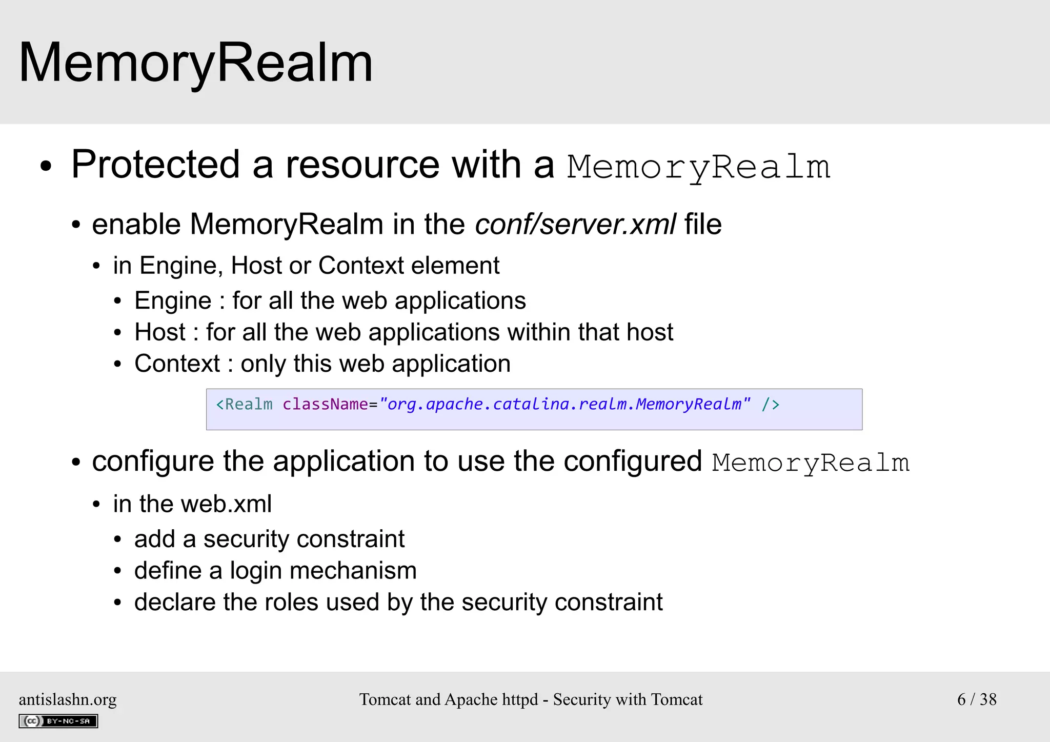 MemoryRealm
●

Protected a resource with a MemoryRealm
●

enable MemoryRealm in the conf/server.xml file
●

in Engine, Host or Context element
● Engine : for all the web applications
● Host : for all the web applications within that host
● Context : only this web application
<Realm className="org.apache.catalina.realm.MemoryRealm" />

●

configure the application to use the configured MemoryRealm
●

in the web.xml
● add a security constraint
● define a login mechanism
● declare the roles used by the security constraint

antislashn.org

Tomcat and Apache httpd - Security with Tomcat

6 / 38

 