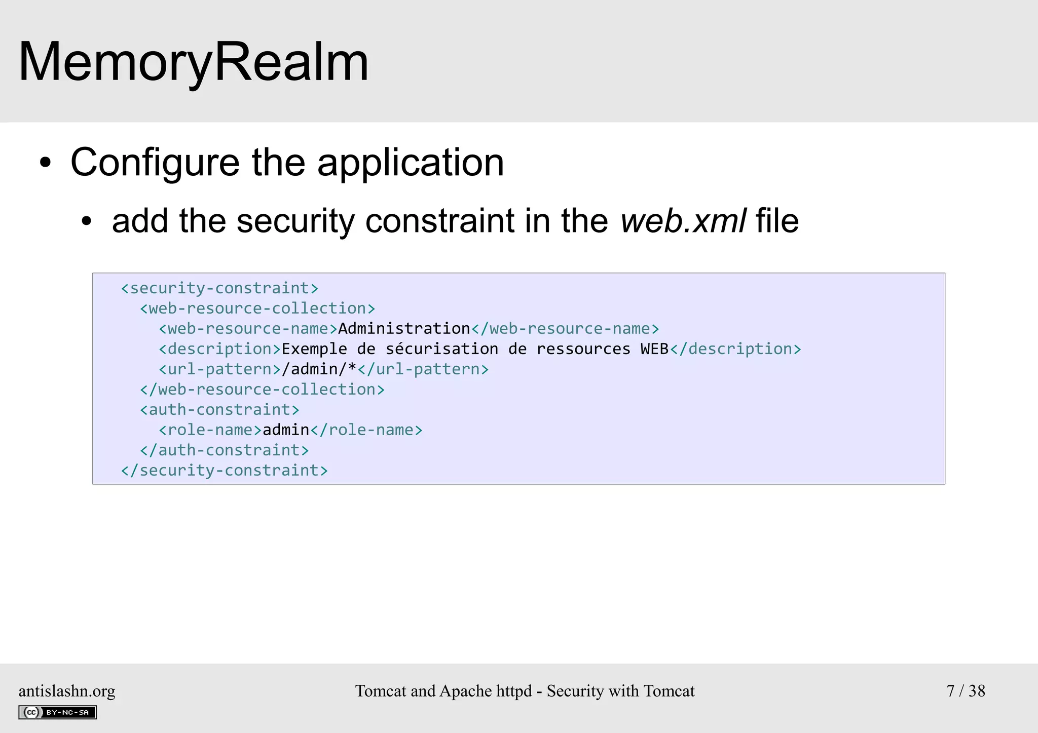 MemoryRealm
●

Configure the application
●

add the security constraint in the web.xml file
<security-constraint>
<web-resource-collection>
<web-resource-name>Administration</web-resource-name>
<description>Exemple de sécurisation de ressources WEB</description>
<url-pattern>/admin/*</url-pattern>
</web-resource-collection>
<auth-constraint>
<role-name>admin</role-name>
</auth-constraint>
</security-constraint>

antislashn.org

Tomcat and Apache httpd - Security with Tomcat

7 / 38

 