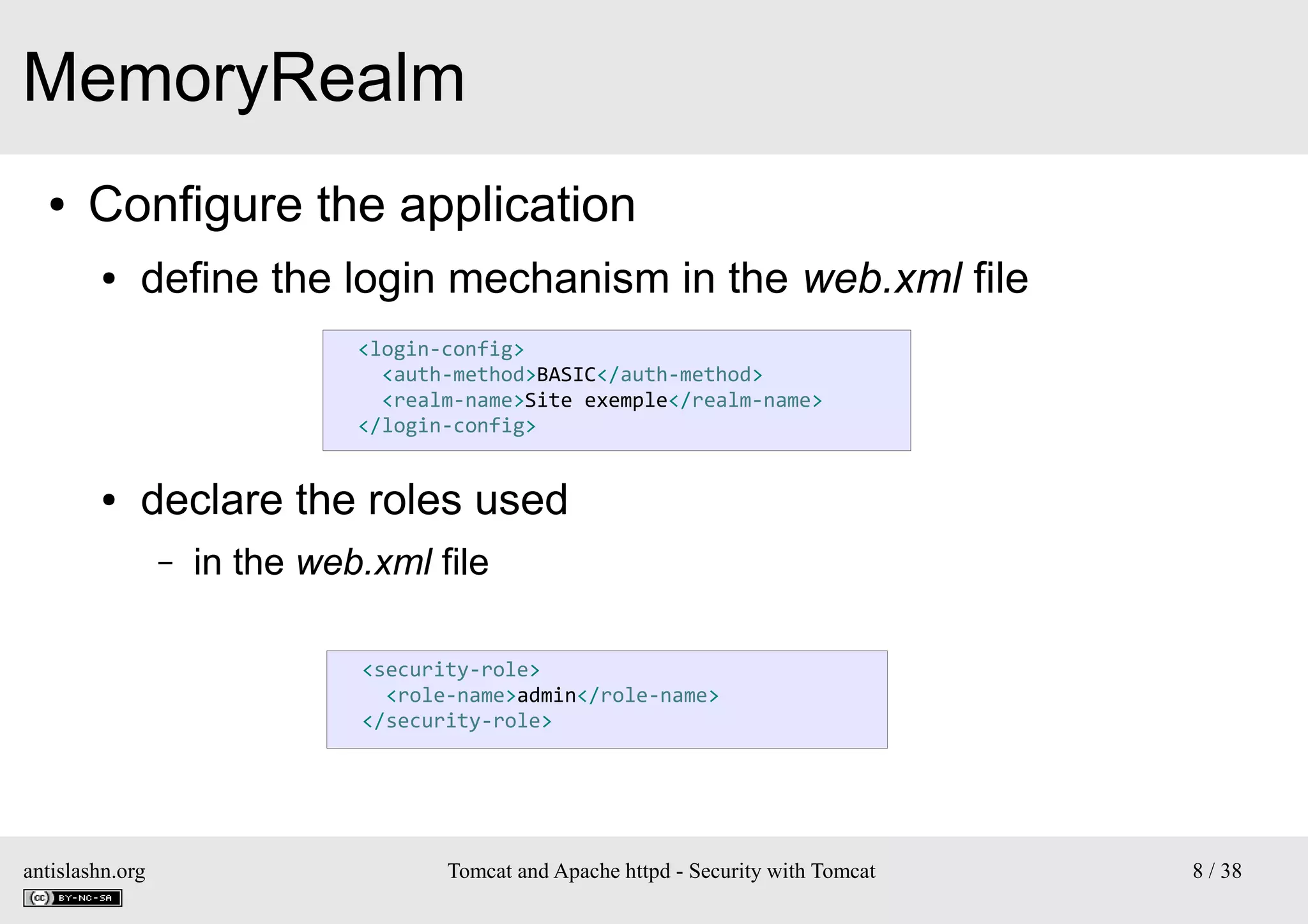 MemoryRealm
●

Configure the application
●

define the login mechanism in the web.xml file
<login-config>
<auth-method>BASIC</auth-method>
<realm-name>Site exemple</realm-name>
</login-config>

●

declare the roles used
–

in the web.xml file
<security-role>
<role-name>admin</role-name>
</security-role>

antislashn.org

Tomcat and Apache httpd - Security with Tomcat

8 / 38

 