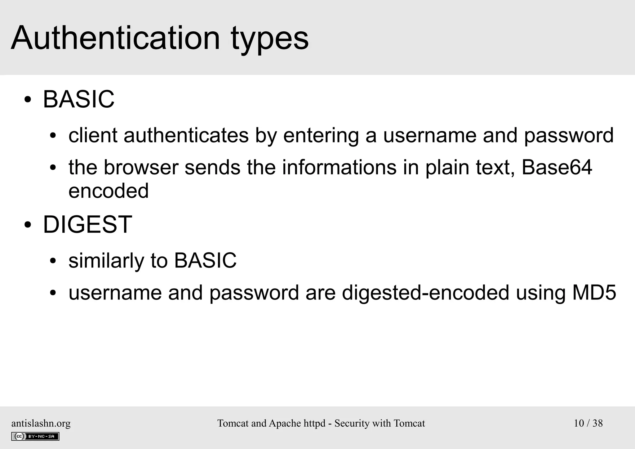 Authentication types
●

BASIC
●
●

●

client authenticates by entering a username and password
the browser sends the informations in plain text, Base64
encoded

DIGEST
●

similarly to BASIC

●

username and password are digested-encoded using MD5

antislashn.org

Tomcat and Apache httpd - Security with Tomcat

10 / 38

 