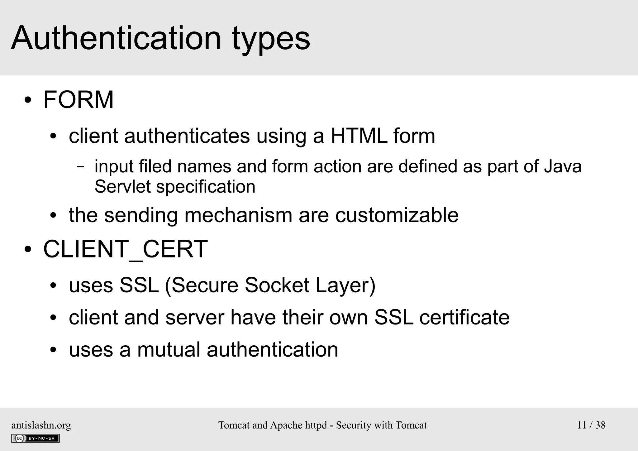 Authentication types
●

FORM
●

client authenticates using a HTML form
–

●

●

input filed names and form action are defined as part of Java
Servlet specification

the sending mechanism are customizable

CLIENT_CERT
●

uses SSL (Secure Socket Layer)

●

client and server have their own SSL certificate

●

uses a mutual authentication

antislashn.org

Tomcat and Apache httpd - Security with Tomcat

11 / 38

 