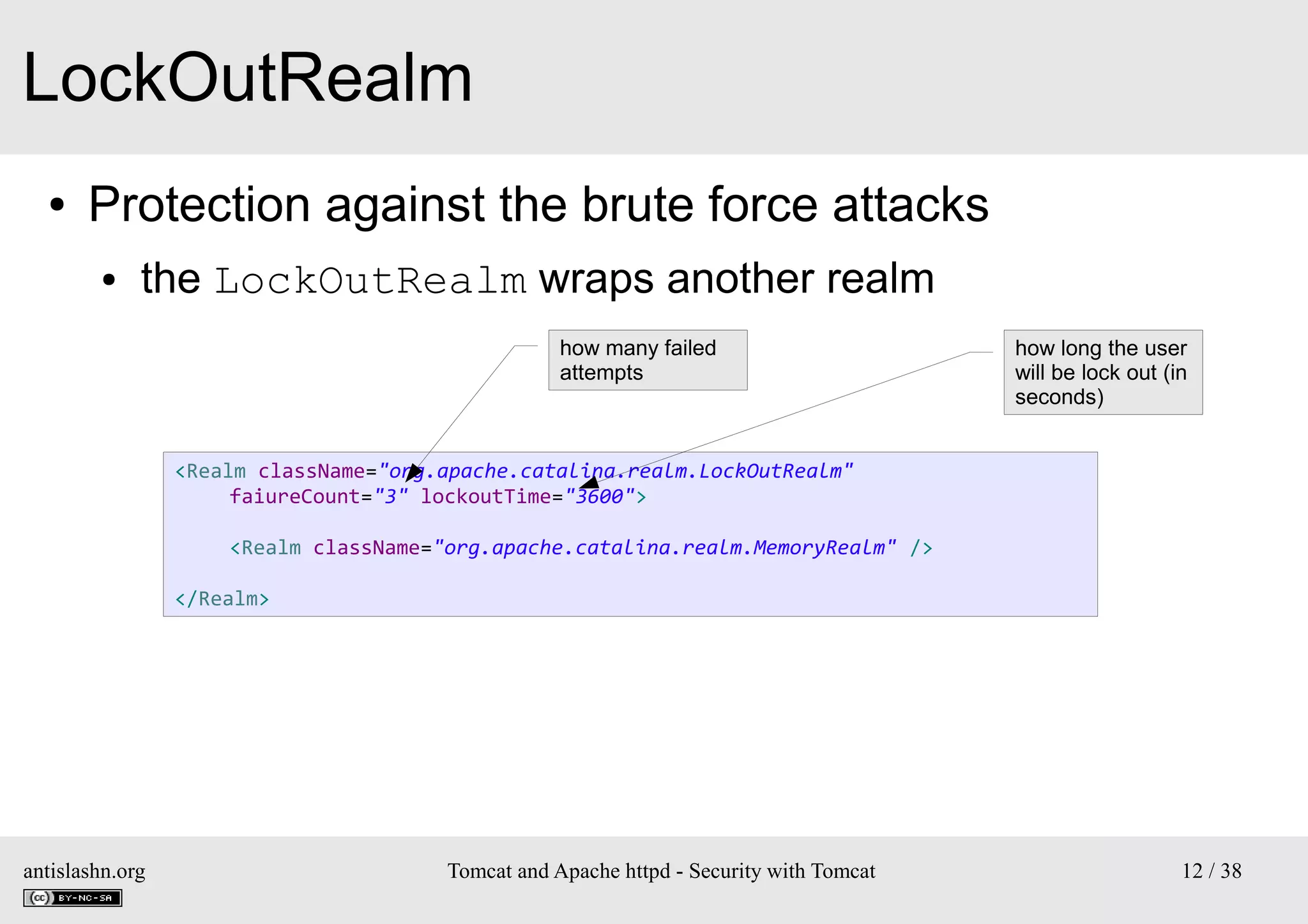 LockOutRealm
●

Protection against the brute force attacks
●

the LockOutRealm wraps another realm
how many failed
attempts

how long the user
will be lock out (in
seconds)

<Realm className="org.apache.catalina.realm.LockOutRealm"
faiureCount="3" lockoutTime="3600">
<Realm className="org.apache.catalina.realm.MemoryRealm" />
</Realm>

antislashn.org

Tomcat and Apache httpd - Security with Tomcat

12 / 38

 
