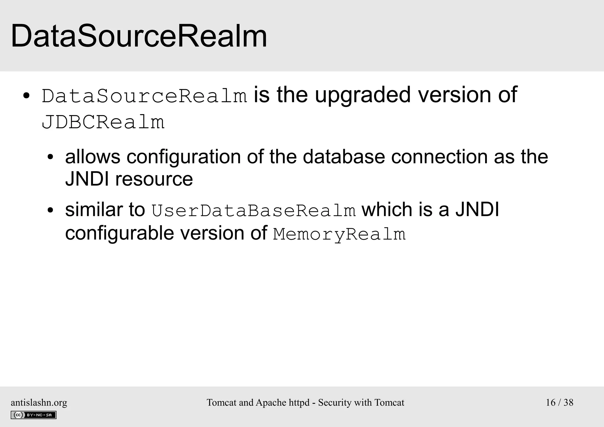 DataSourceRealm
●

DataSourceRealm is the upgraded version of
JDBCRealm
●

●

allows configuration of the database connection as the
JNDI resource
similar to UserDataBaseRealm which is a JNDI
configurable version of MemoryRealm

antislashn.org

Tomcat and Apache httpd - Security with Tomcat

16 / 38

 