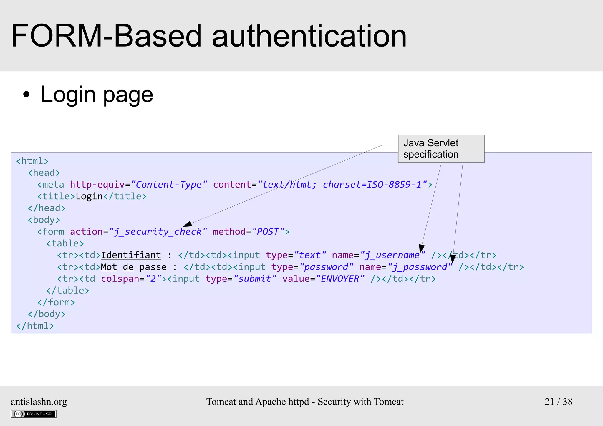 FORM-Based authentication
●

Login page
Java Servlet
specification

<html>
<head>
<meta http-equiv="Content-Type" content="text/html; charset=ISO-8859-1">
<title>Login</title>
</head>
<body>
<form action="j_security_check" method="POST">
<table>
<tr><td>Identifiant : </td><td><input type="text" name="j_username" /></td></tr>
<tr><td>Mot de passe : </td><td><input type="password" name="j_password" /></td></tr>
<tr><td colspan="2"><input type="submit" value="ENVOYER" /></td></tr>
</table>
</form>
</body>
</html>

antislashn.org

Tomcat and Apache httpd - Security with Tomcat

21 / 38

 