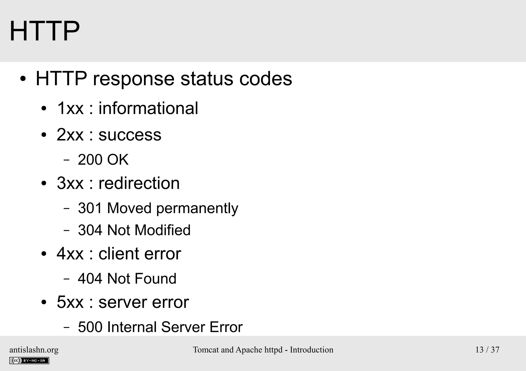 HTTP
●

HTTP response status codes
●

1xx : informational

●

2xx : success
–

●

3xx : redirection
–
–

●

301 Moved permanently
304 Not Modified

4xx : client error
–

●

200 OK

404 Not Found

5xx : server error
–

antislashn.org

500 Internal Server Error
Tomcat and Apache httpd - Introduction

13 / 37

 