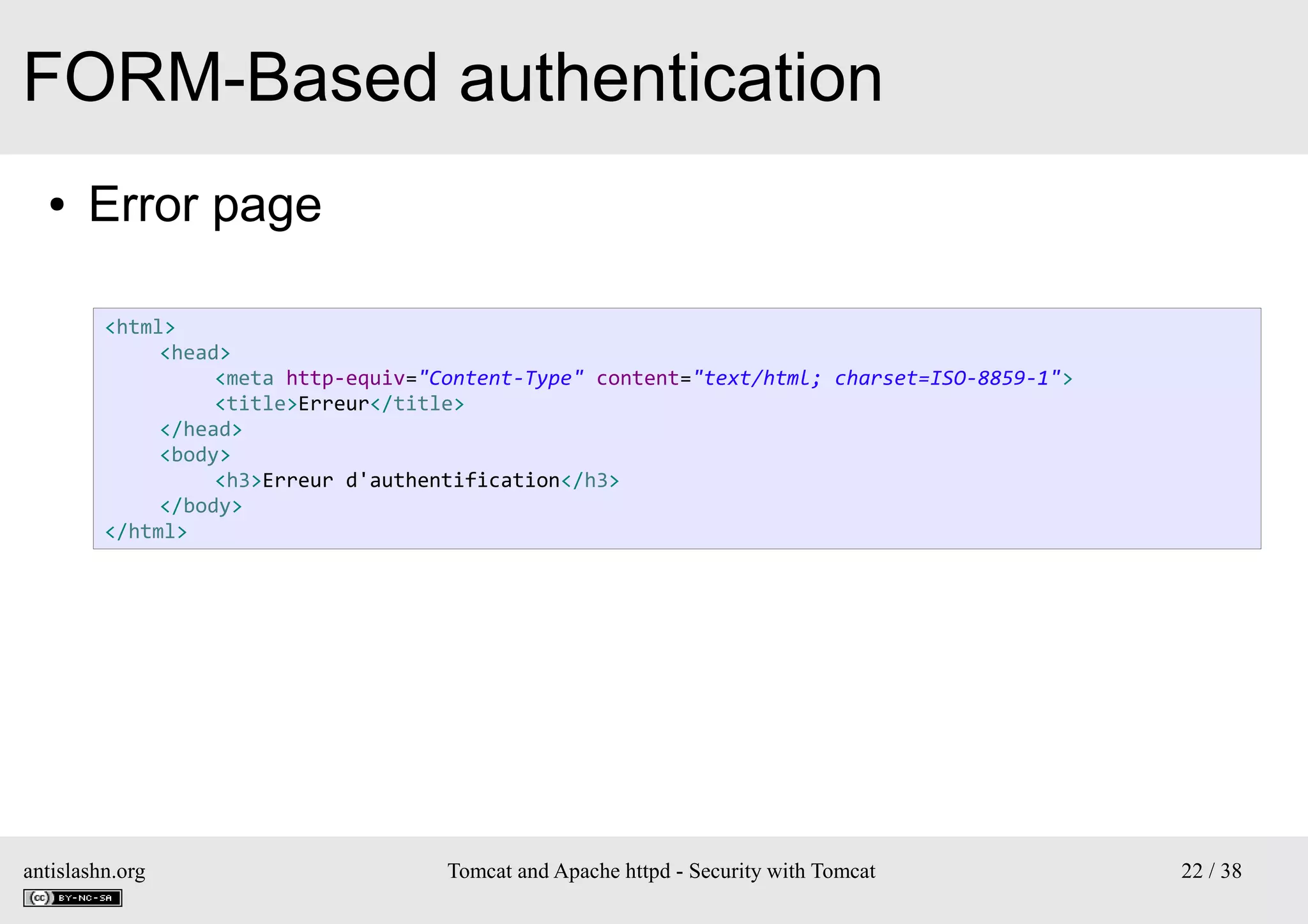 FORM-Based authentication
●

Error page
<html>
<head>
<meta http-equiv="Content-Type" content="text/html; charset=ISO-8859-1">
<title>Erreur</title>
</head>
<body>
<h3>Erreur d'authentification</h3>
</body>
</html>

antislashn.org

Tomcat and Apache httpd - Security with Tomcat

22 / 38

 