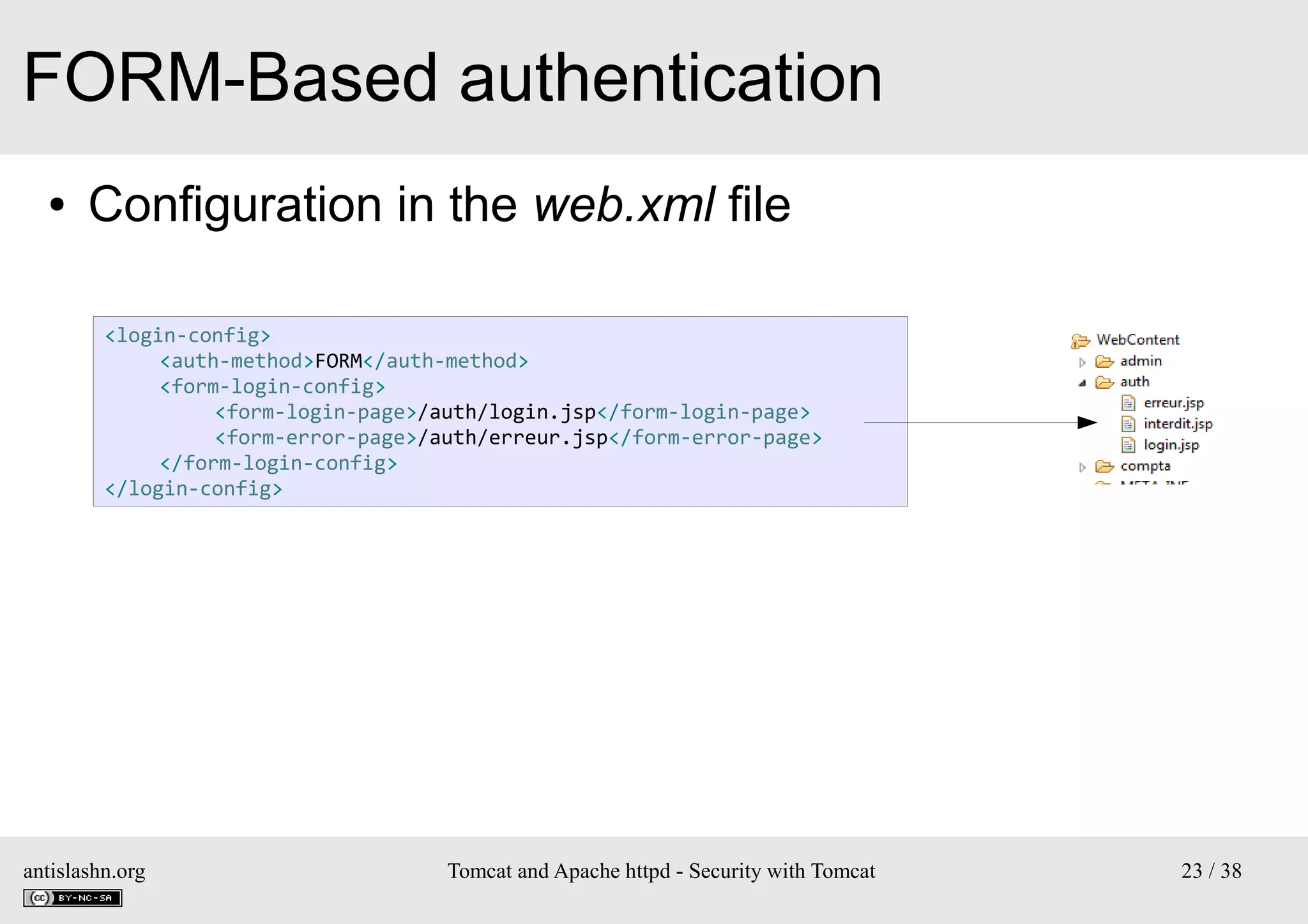 FORM-Based authentication
●

Configuration in the web.xml file
<login-config>
<auth-method>FORM</auth-method>
<form-login-config>
<form-login-page>/auth/login.jsp</form-login-page>
<form-error-page>/auth/erreur.jsp</form-error-page>
</form-login-config>
</login-config>

antislashn.org

Tomcat and Apache httpd - Security with Tomcat

23 / 38

 