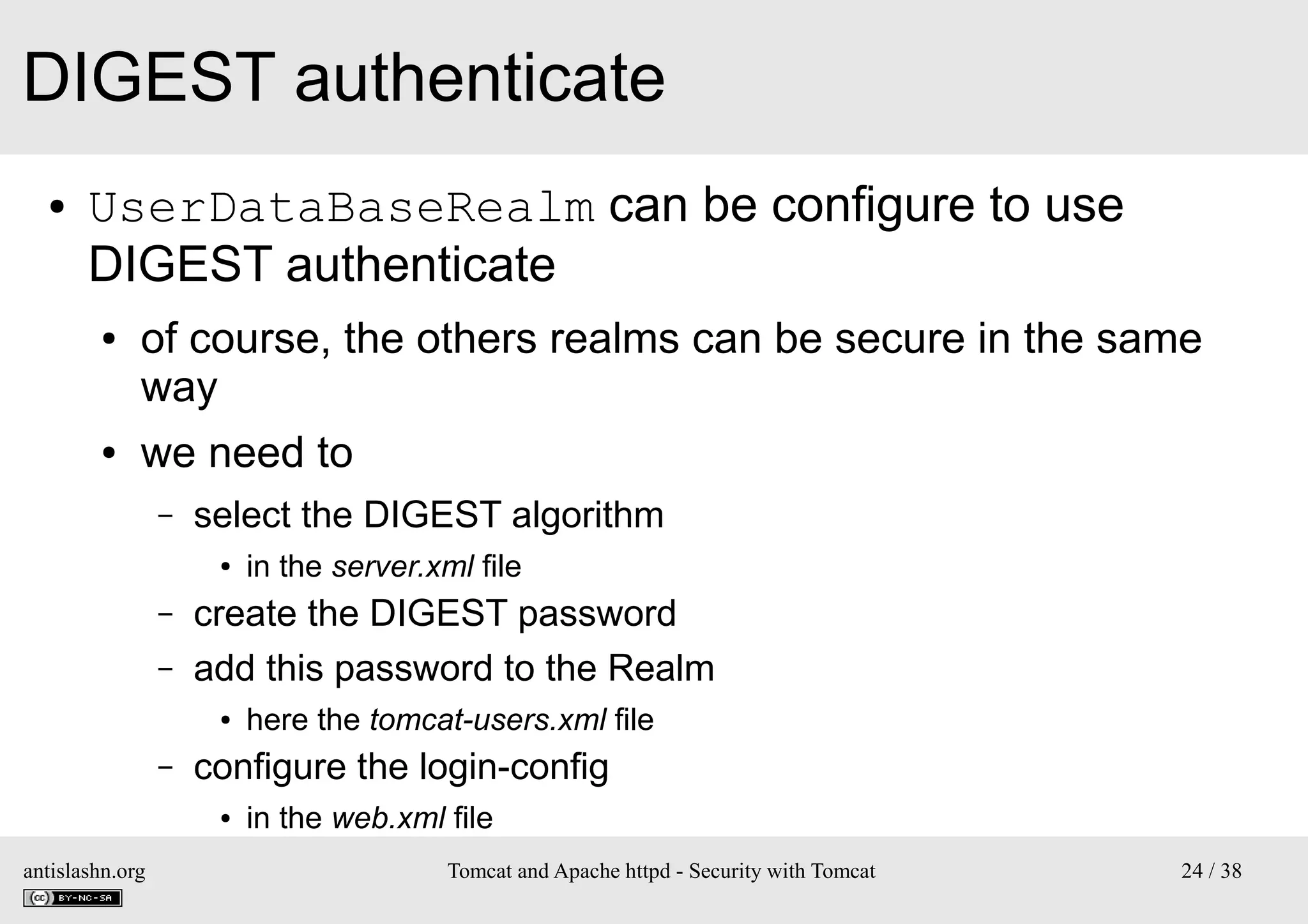 DIGEST authenticate
●

UserDataBaseRealm can be configure to use
DIGEST authenticate
●

●

of course, the others realms can be secure in the same
way
we need to
–

select the DIGEST algorithm
●

–
–

create the DIGEST password
add this password to the Realm
●

–

here the tomcat-users.xml file

configure the login-config
●

antislashn.org

in the server.xml file

in the web.xml file
Tomcat and Apache httpd - Security with Tomcat

24 / 38

 