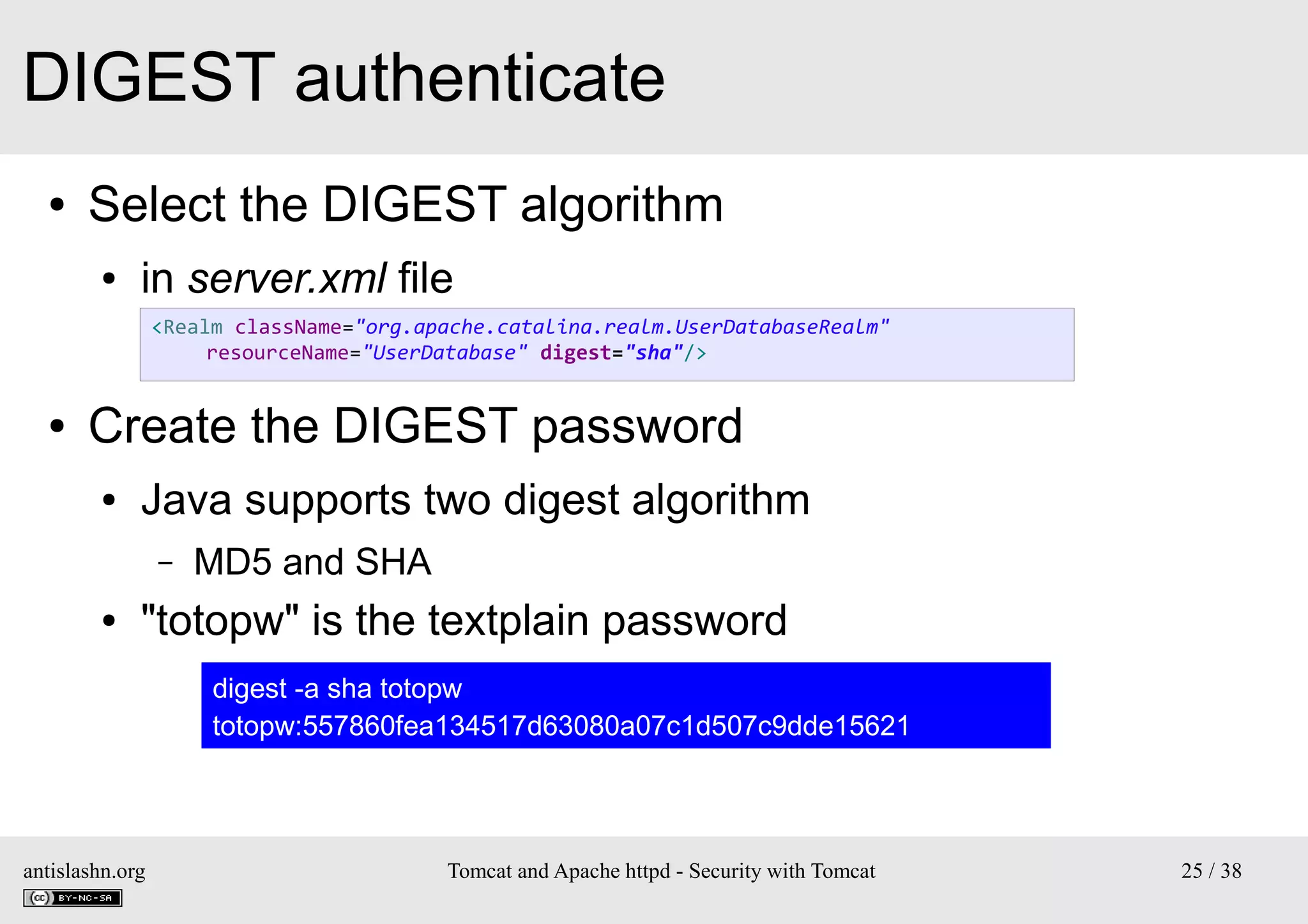 DIGEST authenticate
●

Select the DIGEST algorithm
●

in server.xml file
<Realm className="org.apache.catalina.realm.UserDatabaseRealm"
resourceName="UserDatabase" digest="sha"/>

●

Create the DIGEST password
●

Java supports two digest algorithm
–

●

MD5 and SHA

"totopw" is the textplain password
digest -a sha totopw
totopw:557860fea134517d63080a07c1d507c9dde15621

antislashn.org

Tomcat and Apache httpd - Security with Tomcat

25 / 38

 