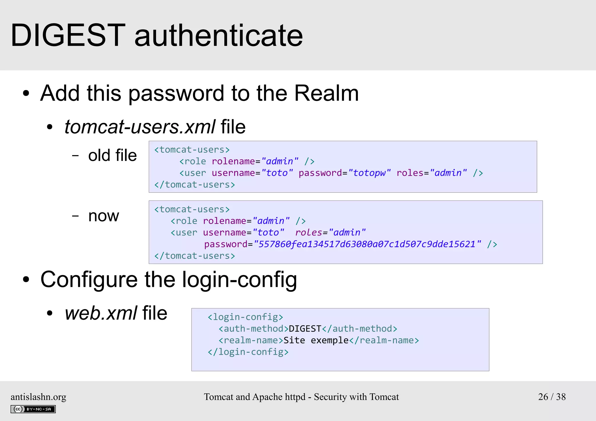 DIGEST authenticate
●

Add this password to the Realm
●

tomcat-users.xml file
–

<tomcat-users>
<role rolename="admin" />
<user username="toto" password="totopw" roles="admin" />
</tomcat-users>

–

●

old file
now

<tomcat-users>
<role rolename="admin" />
<user username="toto" roles="admin"
password="557860fea134517d63080a07c1d507c9dde15621" />
</tomcat-users>

Configure the login-config
●

web.xml file

antislashn.org

<login-config>
<auth-method>DIGEST</auth-method>
<realm-name>Site exemple</realm-name>
</login-config>

Tomcat and Apache httpd - Security with Tomcat

26 / 38

 