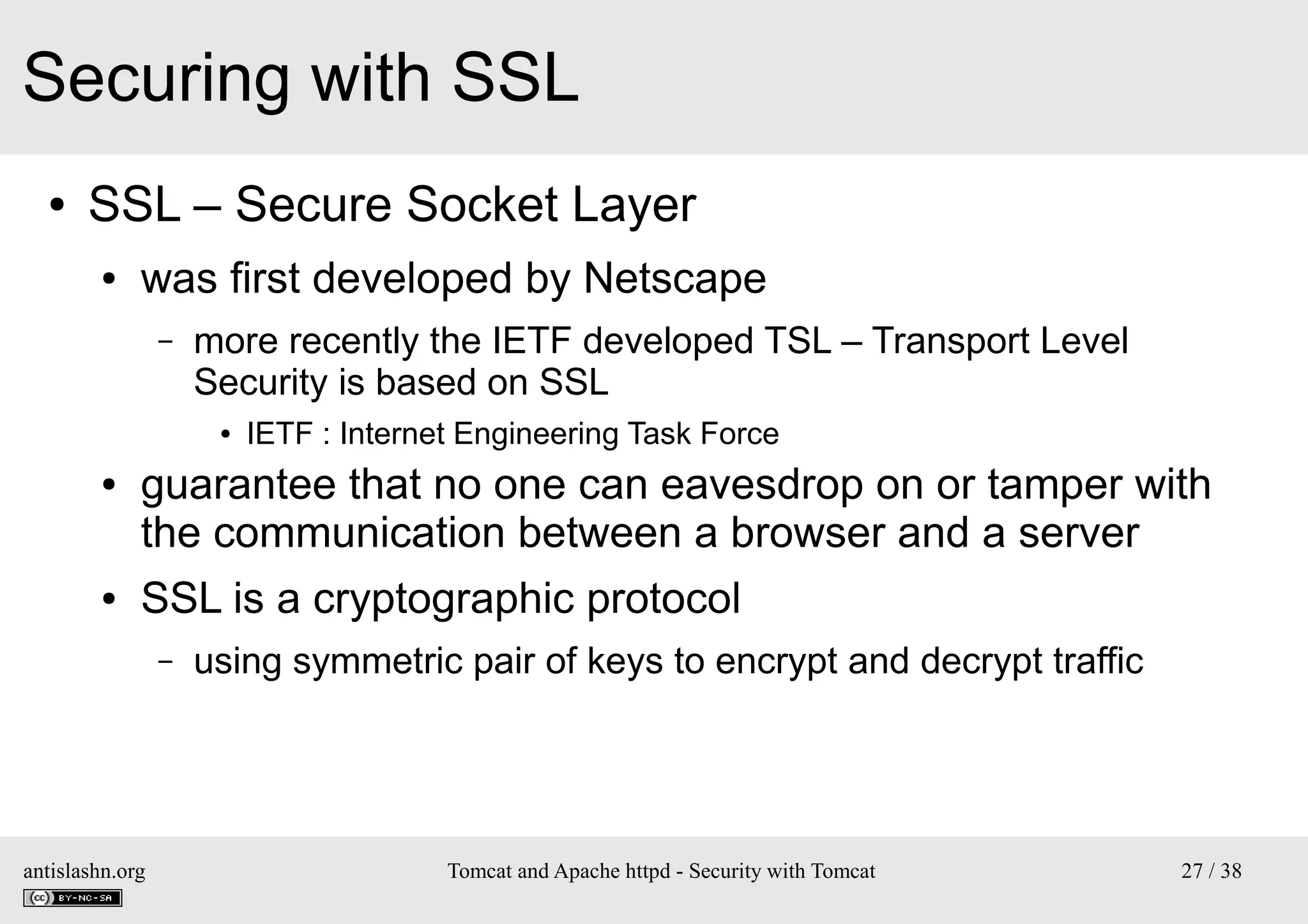 Securing with SSL
●

SSL – Secure Socket Layer
●

was first developed by Netscape
–

more recently the IETF developed TSL – Transport Level
Security is based on SSL
●

●

●

IETF : Internet Engineering Task Force

guarantee that no one can eavesdrop on or tamper with
the communication between a browser and a server
SSL is a cryptographic protocol
–

antislashn.org

using symmetric pair of keys to encrypt and decrypt traffic

Tomcat and Apache httpd - Security with Tomcat

27 / 38

 