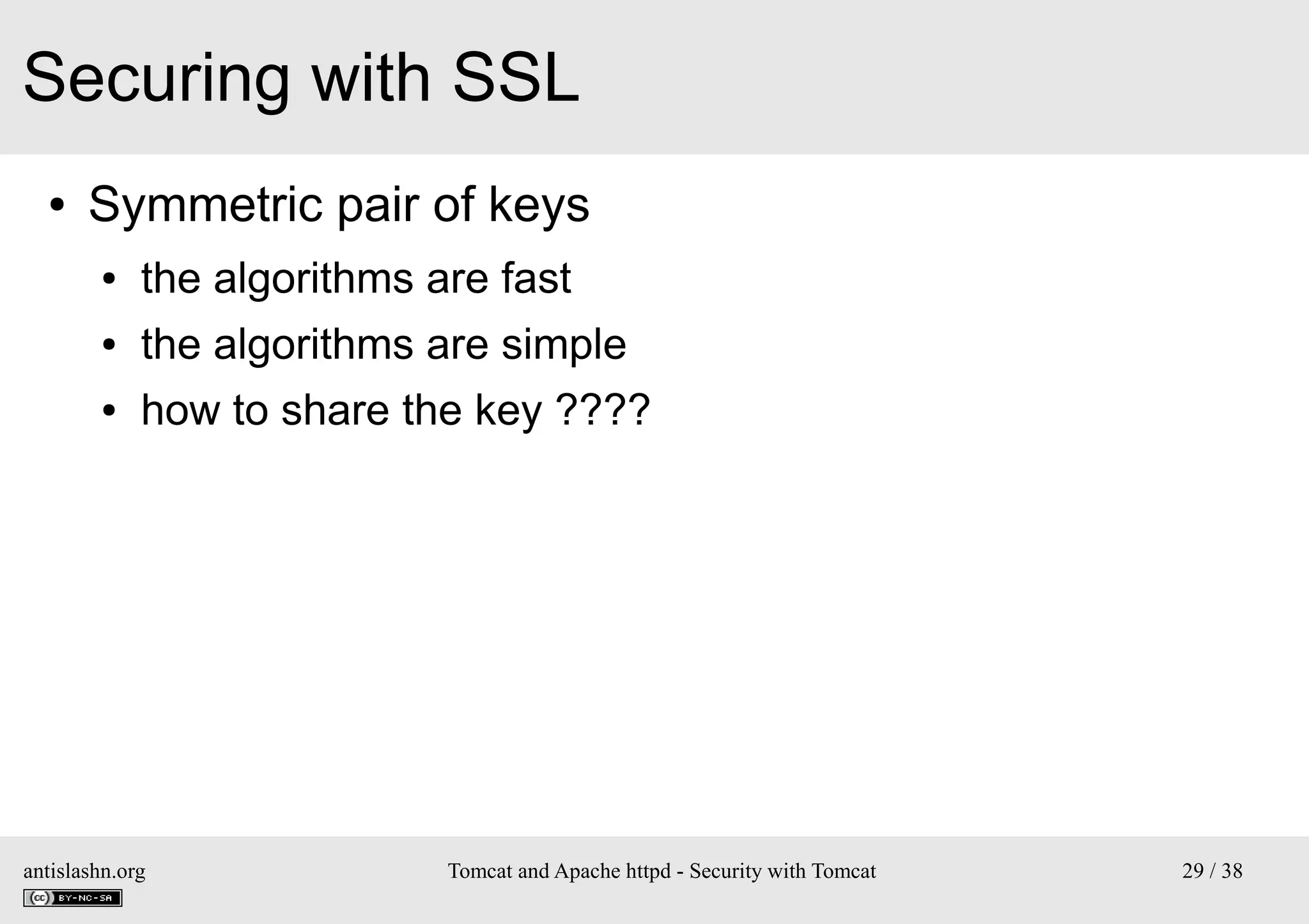 Securing with SSL
●

Symmetric pair of keys
●

the algorithms are fast

●

the algorithms are simple

●

how to share the key ????

antislashn.org

Tomcat and Apache httpd - Security with Tomcat

29 / 38

 