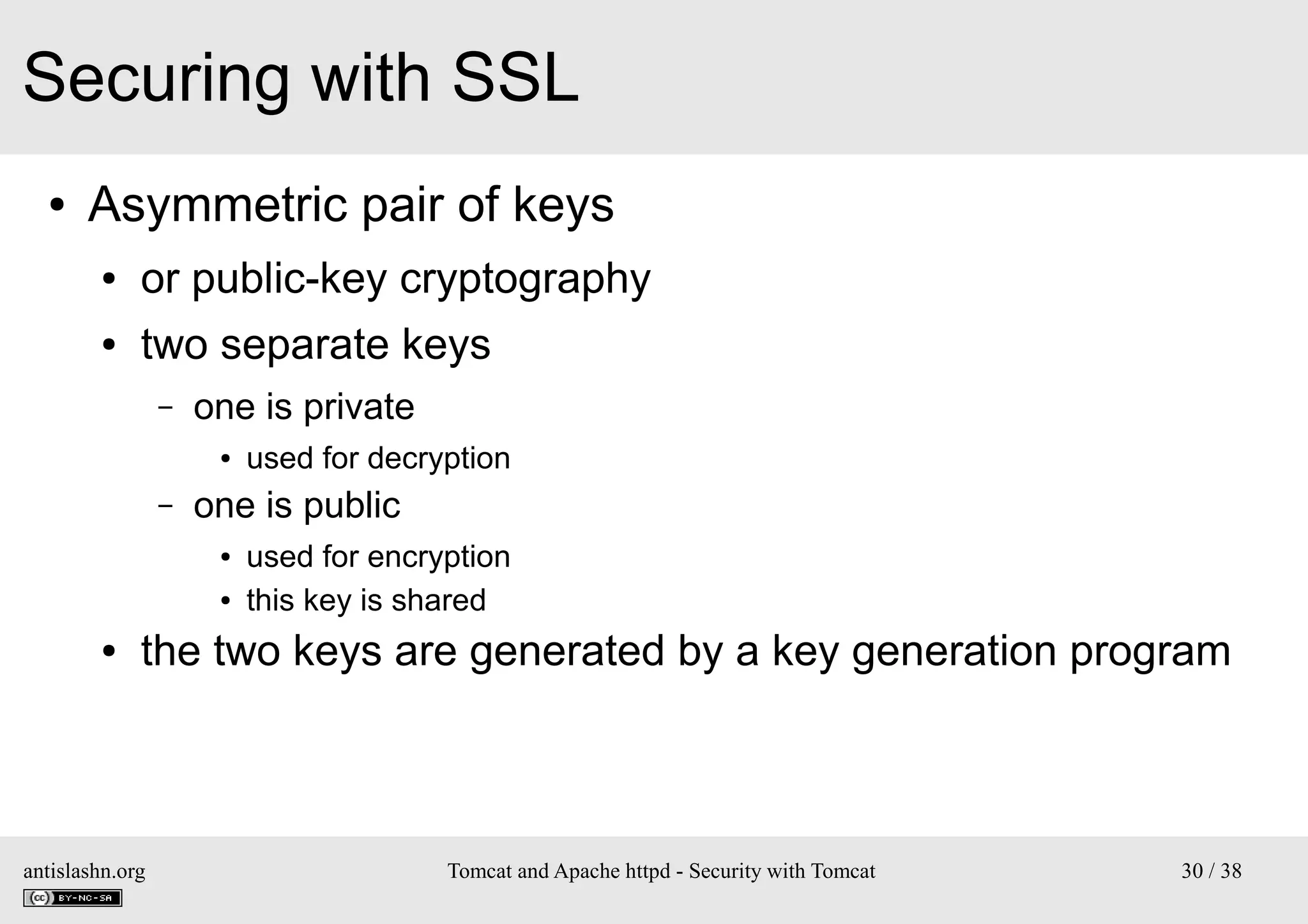 Securing with SSL
●

Asymmetric pair of keys
●

or public-key cryptography

●

two separate keys
–

one is private
●

–

one is public
●
●

●

used for decryption
used for encryption
this key is shared

the two keys are generated by a key generation program

antislashn.org

Tomcat and Apache httpd - Security with Tomcat

30 / 38

 
