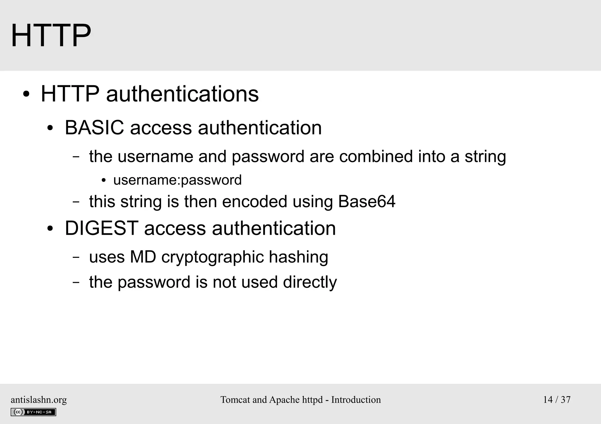 HTTP
●

HTTP authentications
●

BASIC access authentication
–

the username and password are combined into a string
●

–
●

username:password

this string is then encoded using Base64

DIGEST access authentication
–
–

antislashn.org

uses MD cryptographic hashing
the password is not used directly

Tomcat and Apache httpd - Introduction

14 / 37

 