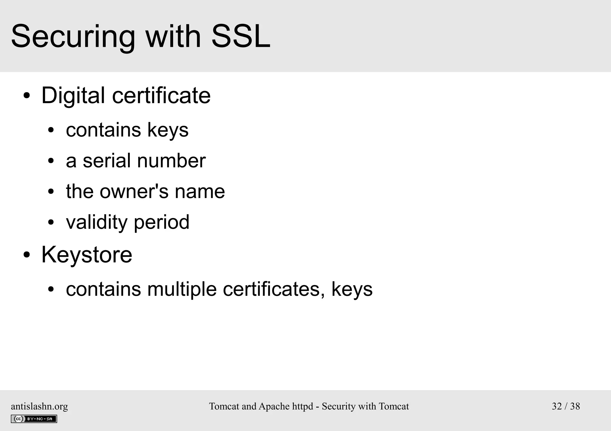 Securing with SSL
●

Digital certificate
●
●

a serial number

●

the owner's name

●

●

contains keys

validity period

Keystore
●

contains multiple certificates, keys

antislashn.org

Tomcat and Apache httpd - Security with Tomcat

32 / 38

 