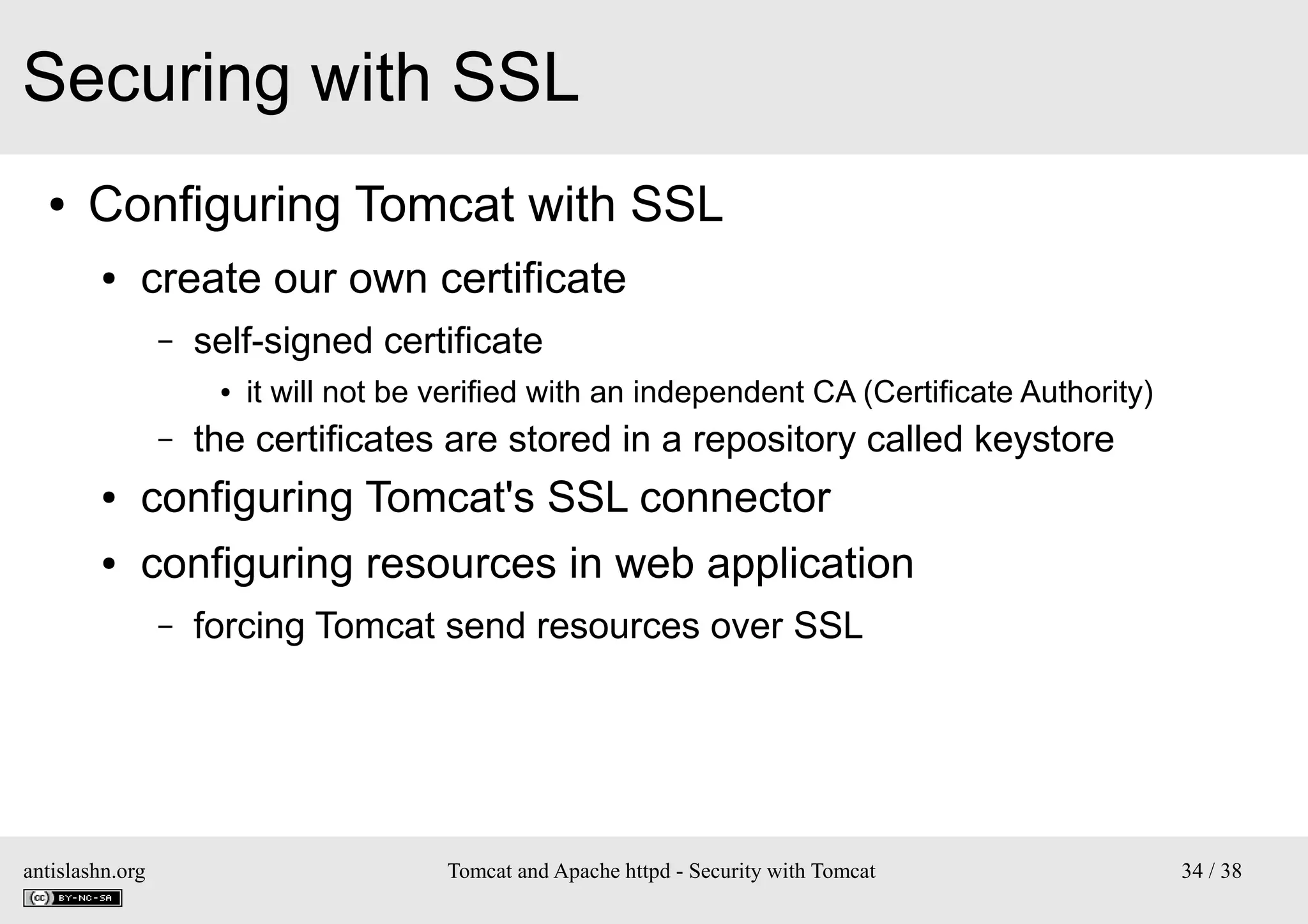 Securing with SSL
●

Configuring Tomcat with SSL
●

create our own certificate
–

self-signed certificate
●

–

it will not be verified with an independent CA (Certificate Authority)

the certificates are stored in a repository called keystore

●

configuring Tomcat's SSL connector

●

configuring resources in web application
–

antislashn.org

forcing Tomcat send resources over SSL

Tomcat and Apache httpd - Security with Tomcat

34 / 38

 