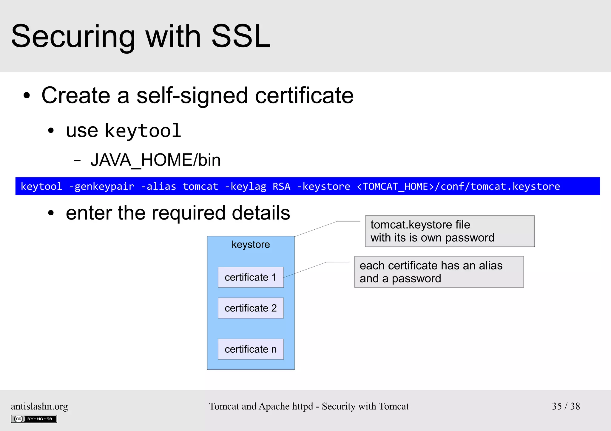 Securing with SSL
●

Create a self-signed certificate
●

use keytool
–

JAVA_HOME/bin

–
keytool -genkeypair -alias tomcat -keylag RSA -keystore <TOMCAT_HOME>/conf/tomcat.keystore
●

enter the required details
keystore
certificate 1

tomcat.keystore file
with its is own password
each certificate has an alias
and a password

certificate 2

certificate n

antislashn.org

Tomcat and Apache httpd - Security with Tomcat

35 / 38

 