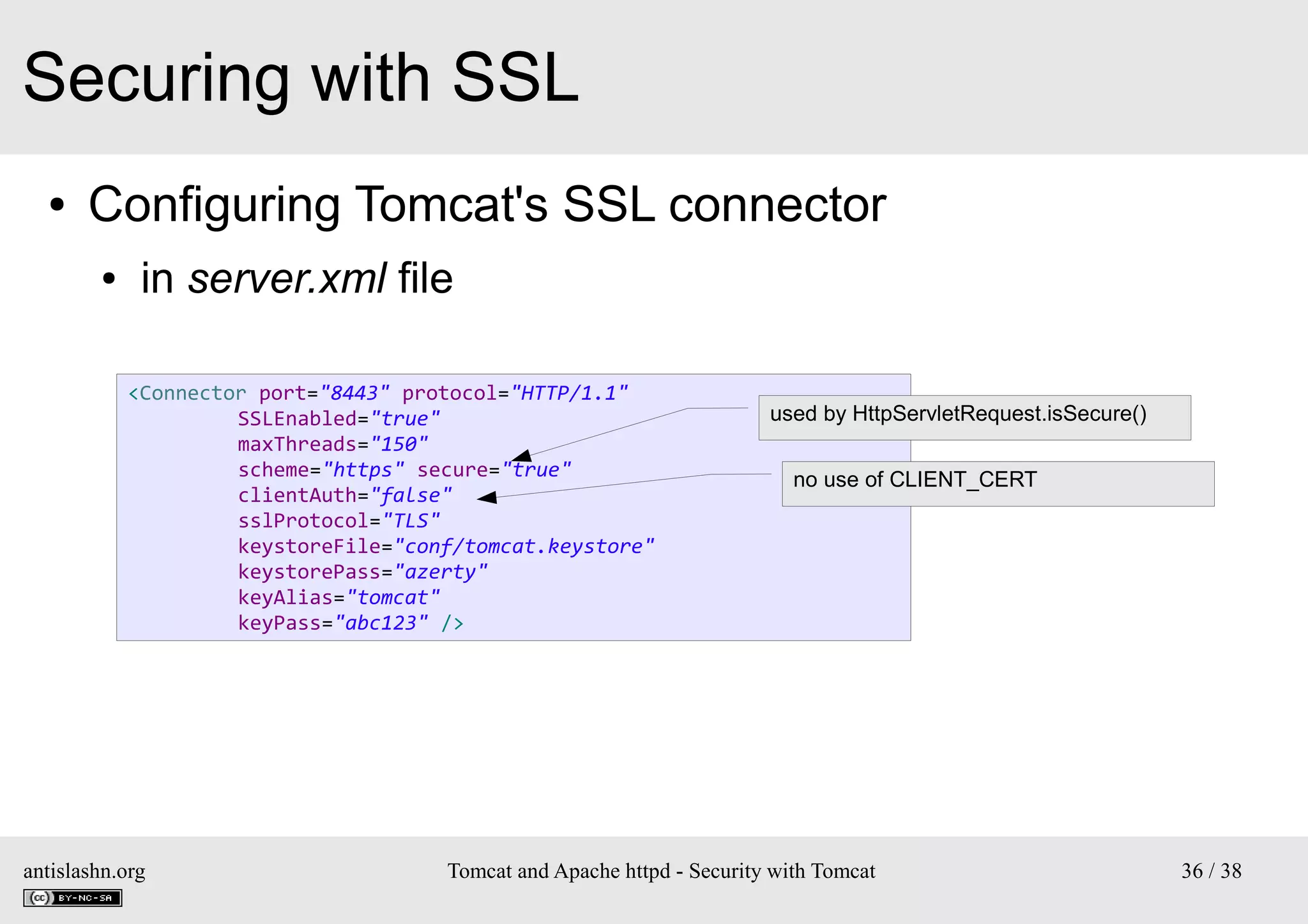Securing with SSL
●

Configuring Tomcat's SSL connector
●

in server.xml file
<Connector port="8443" protocol="HTTP/1.1"
SSLEnabled="true"
maxThreads="150"
scheme="https" secure="true"
clientAuth="false"
sslProtocol="TLS"
keystoreFile="conf/tomcat.keystore"
keystorePass="azerty"
keyAlias="tomcat"
keyPass="abc123" />

antislashn.org

used by HttpServletRequest.isSecure()
no use of CLIENT_CERT

Tomcat and Apache httpd - Security with Tomcat

36 / 38

 