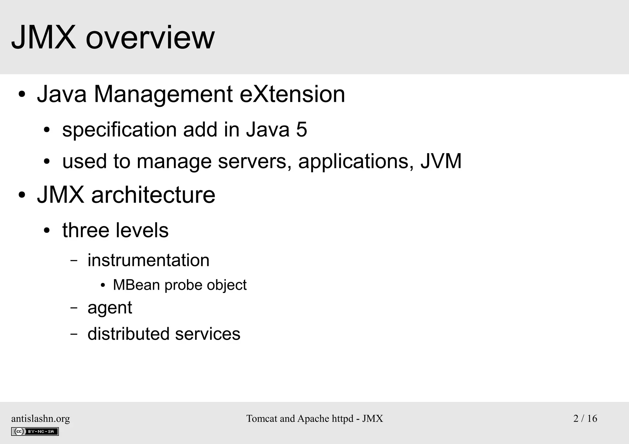JMX overview
●

Java Management eXtension
●
●

●

specification add in Java 5
used to manage servers, applications, JVM

JMX architecture
●

three levels
–

instrumentation
●

–
–

antislashn.org

MBean probe object

agent
distributed services

Tomcat and Apache httpd - JMX

2 / 16

 