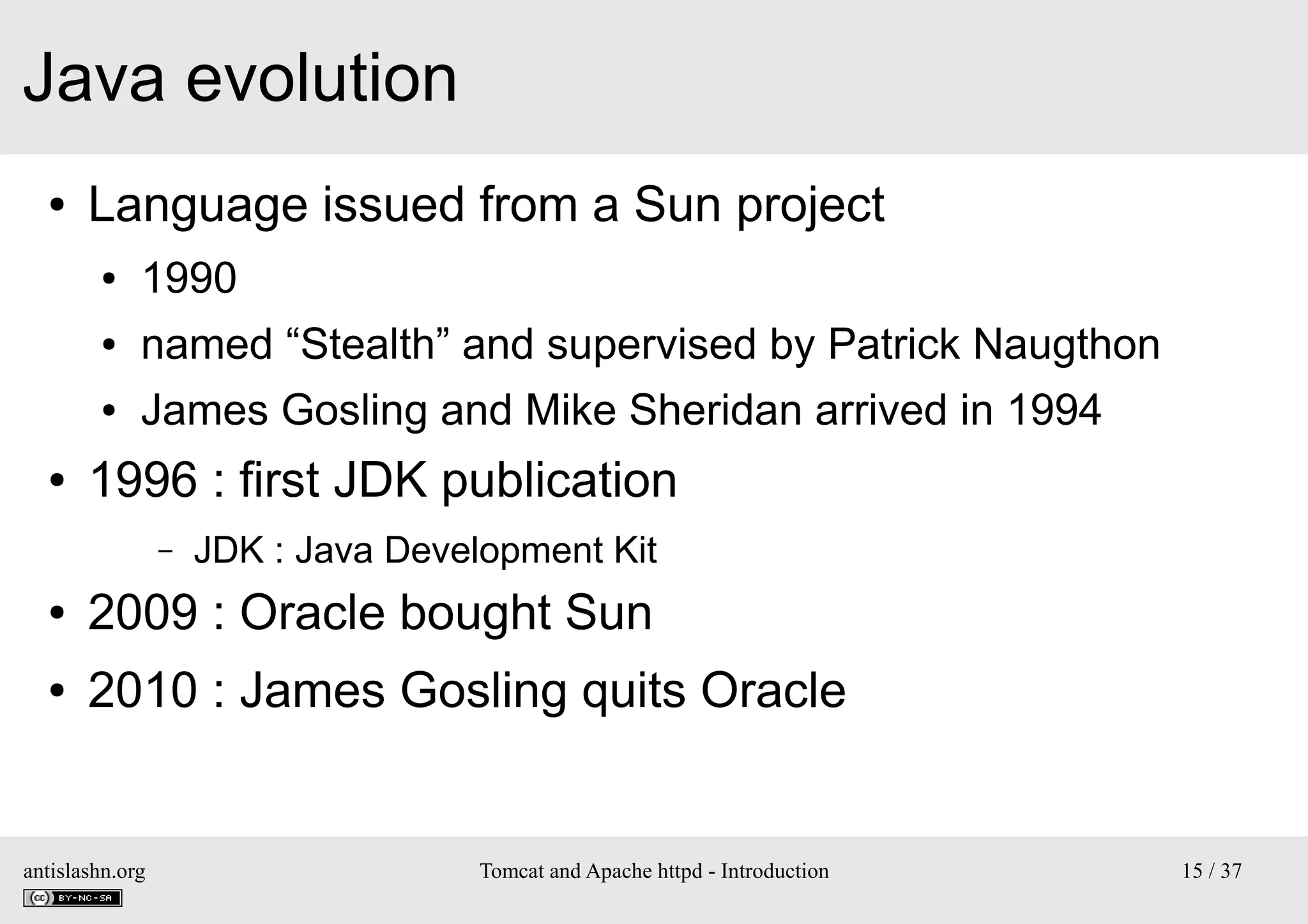 Java evolution
●

Language issued from a Sun project
●
●

named “Stealth” and supervised by Patrick Naugthon

●

●

1990
James Gosling and Mike Sheridan arrived in 1994

1996 : first JDK publication
–

JDK : Java Development Kit

●

2009 : Oracle bought Sun

●

2010 : James Gosling quits Oracle

antislashn.org

Tomcat and Apache httpd - Introduction

15 / 37

 