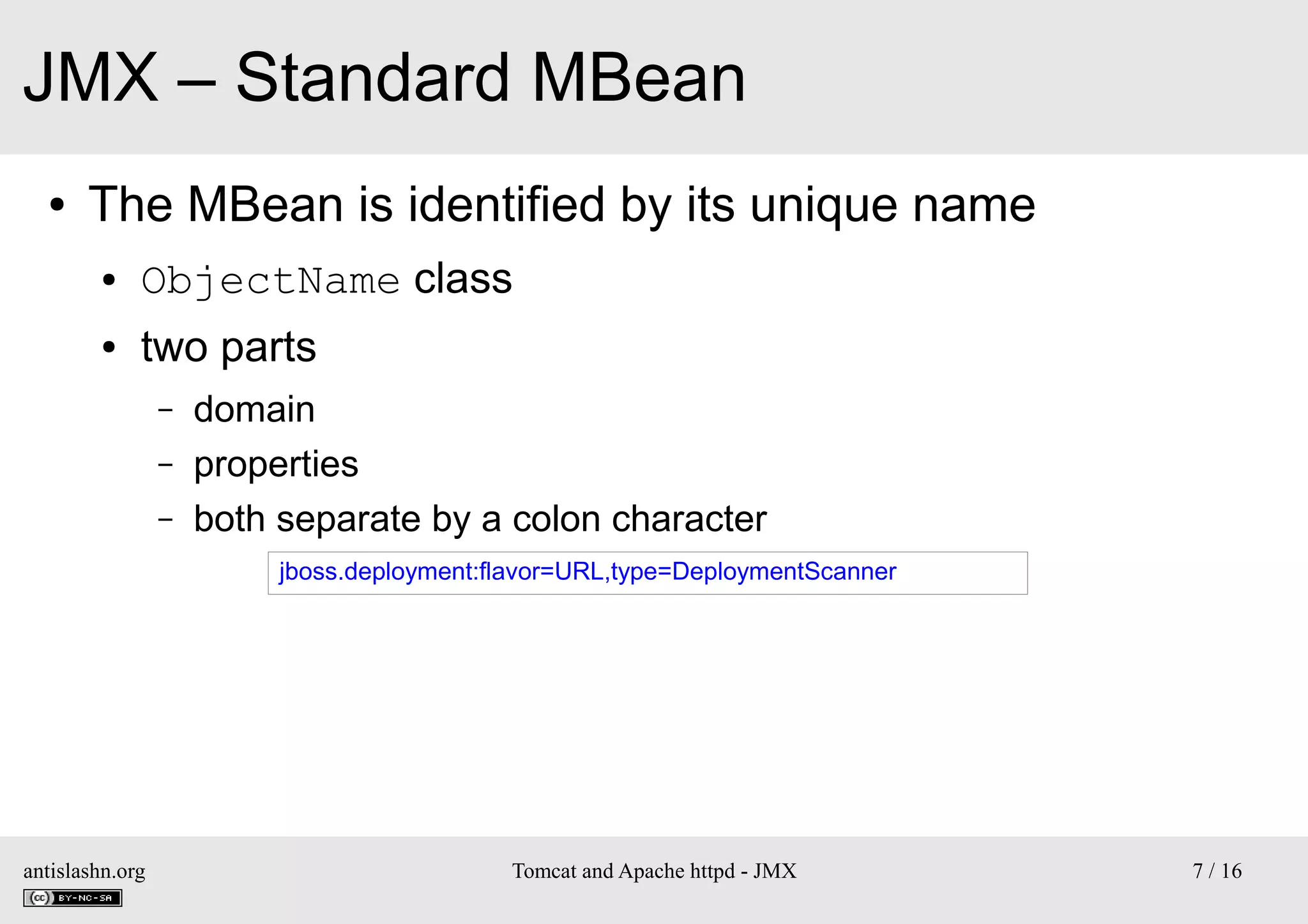 JMX – Standard MBean
●

The MBean is identified by its unique name
●

ObjectName class

●

two parts
–
–
–

domain
properties
both separate by a colon character
jboss.deployment:flavor=URL,type=DeploymentScanner

antislashn.org

Tomcat and Apache httpd - JMX

7 / 16

 