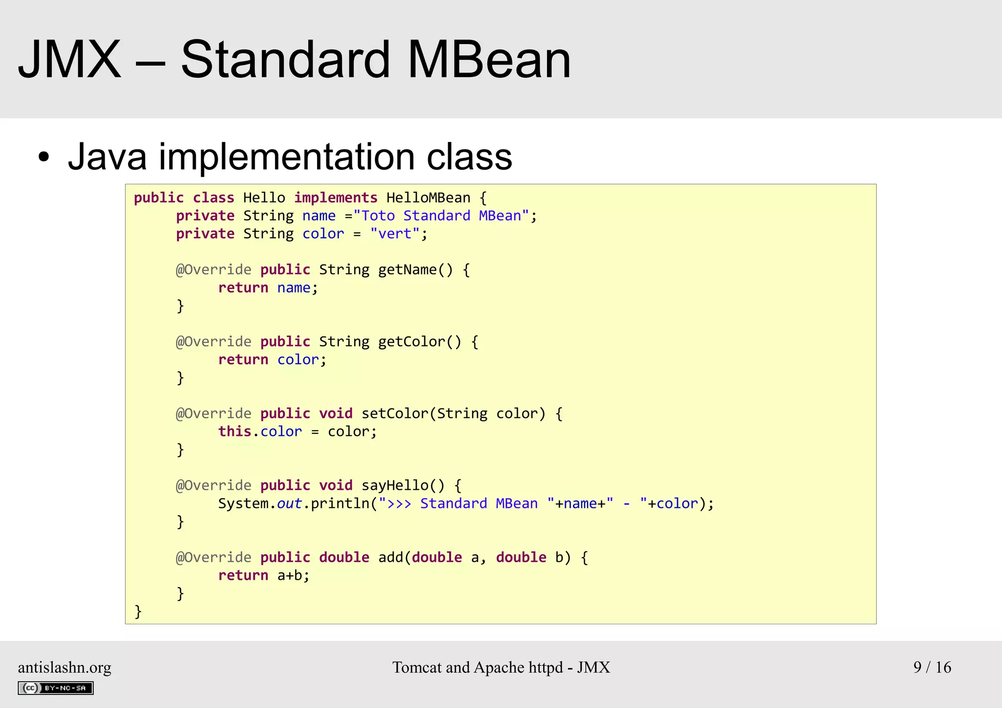 JMX – Standard MBean
●

Java implementation class
public class Hello implements HelloMBean {
private String name ="Toto Standard MBean";
private String color = "vert";
@Override public String getName() {
return name;
}
@Override public String getColor() {
return color;
}
@Override public void setColor(String color) {
this.color = color;
}
@Override public void sayHello() {
System.out.println(">>> Standard MBean "+name+" - "+color);
}

}

antislashn.org

@Override public double add(double a, double b) {
return a+b;
}

Tomcat and Apache httpd - JMX

9 / 16

 