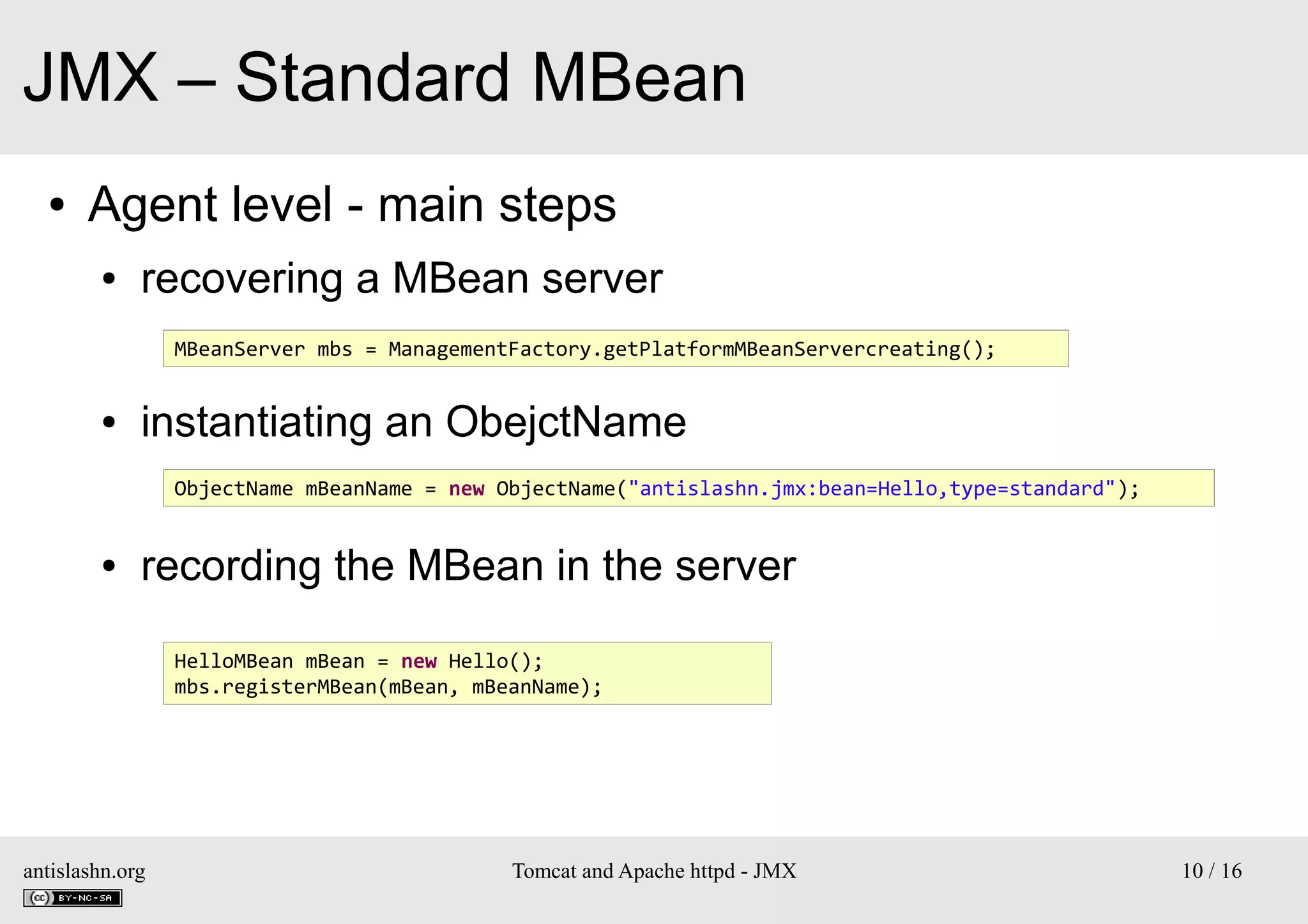 JMX – Standard MBean
●

Agent level - main steps
●

recovering a MBean server
MBeanServer mbs = ManagementFactory.getPlatformMBeanServercreating();

●

instantiating an ObejctName
ObjectName mBeanName = new ObjectName("antislashn.jmx:bean=Hello,type=standard");

●

recording the MBean in the server
HelloMBean mBean = new Hello();
mbs.registerMBean(mBean, mBeanName);

antislashn.org

Tomcat and Apache httpd - JMX

10 / 16

 