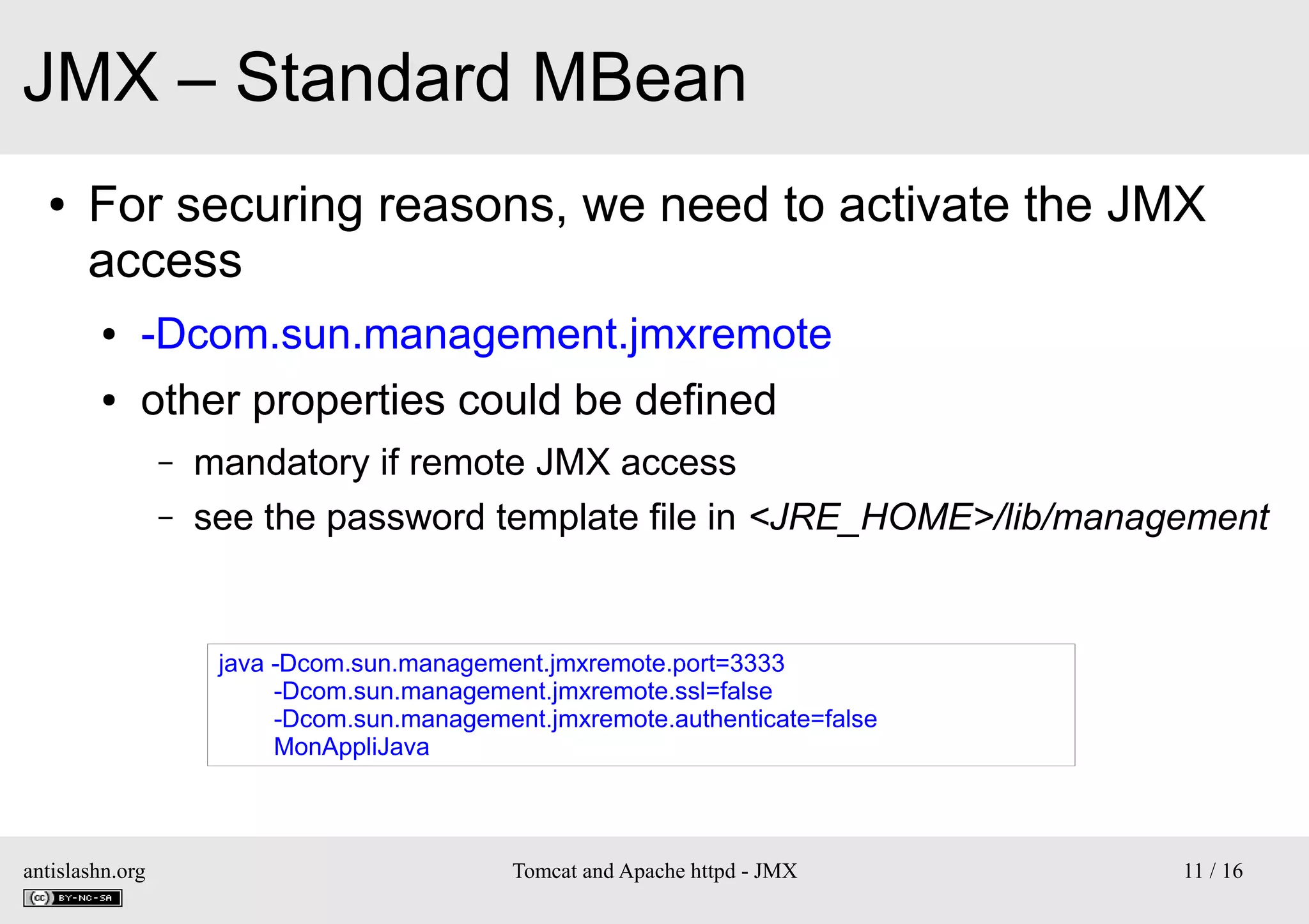 JMX – Standard MBean
●

For securing reasons, we need to activate the JMX
access
●

-Dcom.sun.management.jmxremote

●

other properties could be defined
–
–

mandatory if remote JMX access
see the password template file in <JRE_HOME>/lib/management

java -Dcom.sun.management.jmxremote.port=3333
-Dcom.sun.management.jmxremote.ssl=false
-Dcom.sun.management.jmxremote.authenticate=false
MonAppliJava

antislashn.org

Tomcat and Apache httpd - JMX

11 / 16

 