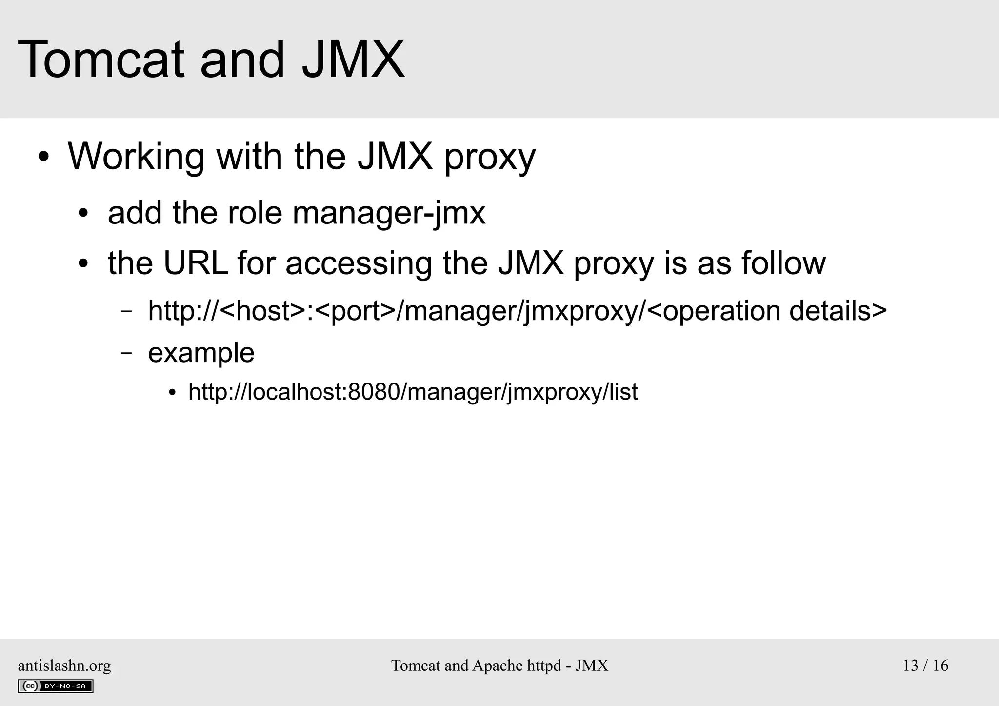 Tomcat and JMX
●

Working with the JMX proxy
●

add the role manager-jmx

●

the URL for accessing the JMX proxy is as follow
–
–

http://<host>:<port>/manager/jmxproxy/<operation details>
example
●

antislashn.org

http://localhost:8080/manager/jmxproxy/list

Tomcat and Apache httpd - JMX

13 / 16

 