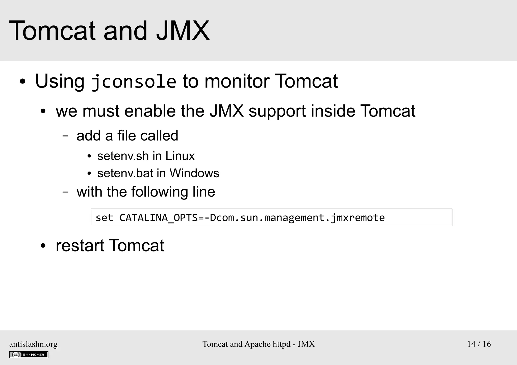 Tomcat and JMX
●

Using jconsole to monitor Tomcat
●

we must enable the JMX support inside Tomcat
–

add a file called
●
●

–

setenv.sh in Linux
setenv.bat in Windows

with the following line
set CATALINA_OPTS=-Dcom.sun.management.jmxremote

●

restart Tomcat

antislashn.org

Tomcat and Apache httpd - JMX

14 / 16

 