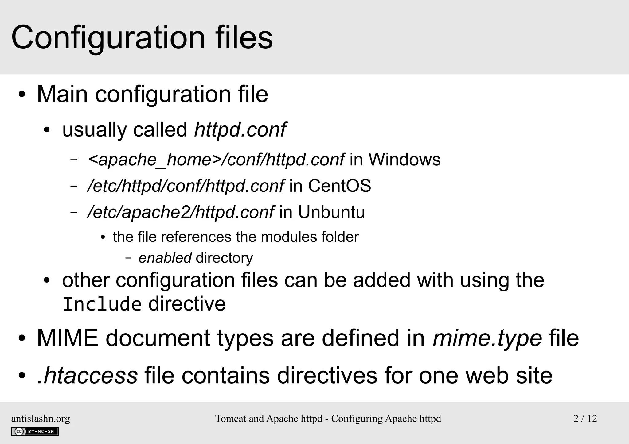 Configuration files
●

Main configuration file
●

usually called httpd.conf
–
–
–

<apache_home>/conf/httpd.conf in Windows
/etc/httpd/conf/httpd.conf in CentOS
/etc/apache2/httpd.conf in Unbuntu
●

●

the file references the modules folder
– enabled directory

other configuration files can be added with using the
Include directive

●

MIME document types are defined in mime.type file

●

.htaccess file contains directives for one web site

antislashn.org

Tomcat and Apache httpd - Configuring Apache httpd

2 / 12

 