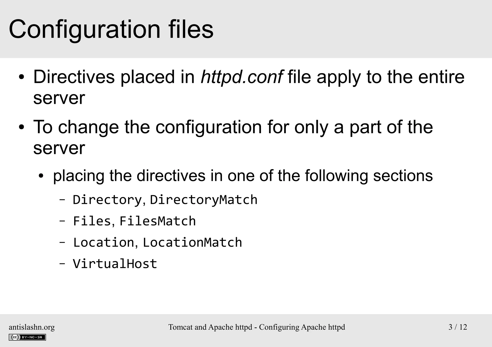 Configuration files
●

●

Directives placed in httpd.conf file apply to the entire
server
To change the configuration for only a part of the
server
●

placing the directives in one of the following sections
–
–

Files, FilesMatch

–

Location, LocationMatch

–

antislashn.org

Directory, DirectoryMatch

VirtualHost

Tomcat and Apache httpd - Configuring Apache httpd

3 / 12

 