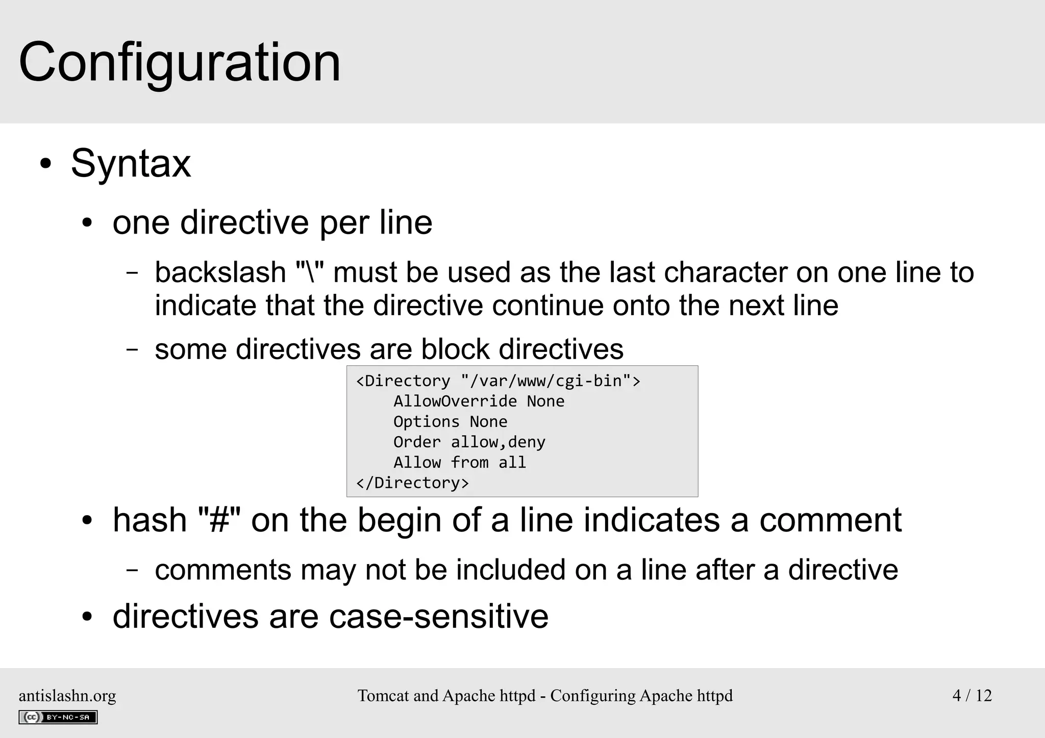 Configuration
●

Syntax
●

one directive per line
–
–

backslash "" must be used as the last character on one line to
indicate that the directive continue onto the next line
some directives are block directives
<Directory "/var/www/cgi-bin">
AllowOverride None
Options None
Order allow,deny
Allow from all
</Directory>

●

hash "#" on the begin of a line indicates a comment
–

●

comments may not be included on a line after a directive

directives are case-sensitive

antislashn.org

Tomcat and Apache httpd - Configuring Apache httpd

4 / 12

 