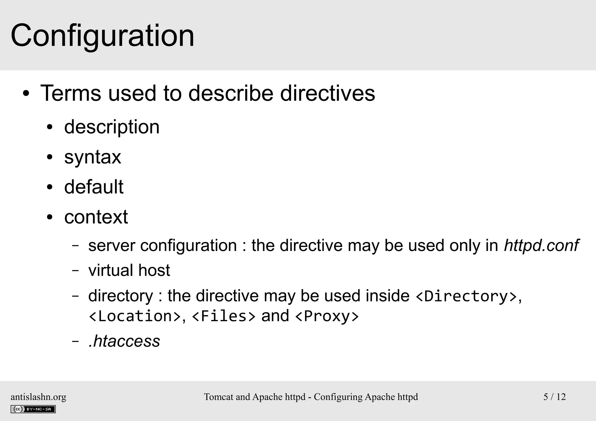 Configuration
●

Terms used to describe directives
●

description

●

syntax

●

default

●

context
–
–
–

–

antislashn.org

server configuration : the directive may be used only in httpd.conf
virtual host
directory : the directive may be used inside <Directory>,
<Location>, <Files> and <Proxy>
.htaccess
Tomcat and Apache httpd - Configuring Apache httpd

5 / 12

 