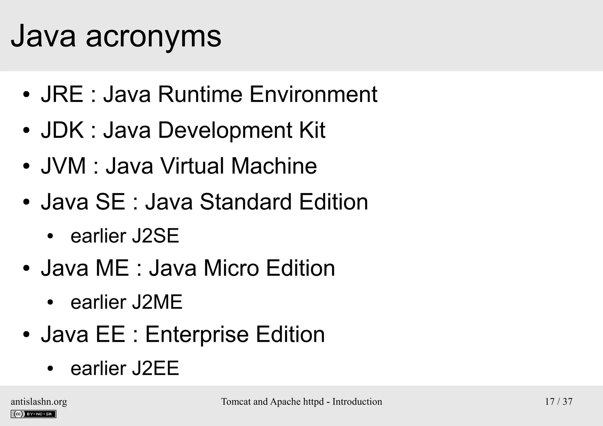 Java acronyms
●

JRE : Java Runtime Environment

●

JDK : Java Development Kit

●

JVM : Java Virtual Machine

●

Java SE : Java Standard Edition
●

●

Java ME : Java Micro Edition
●

●

earlier J2SE
earlier J2ME

Java EE : Enterprise Edition
●

antislashn.org

earlier J2EE
Tomcat and Apache httpd - Introduction

17 / 37

 