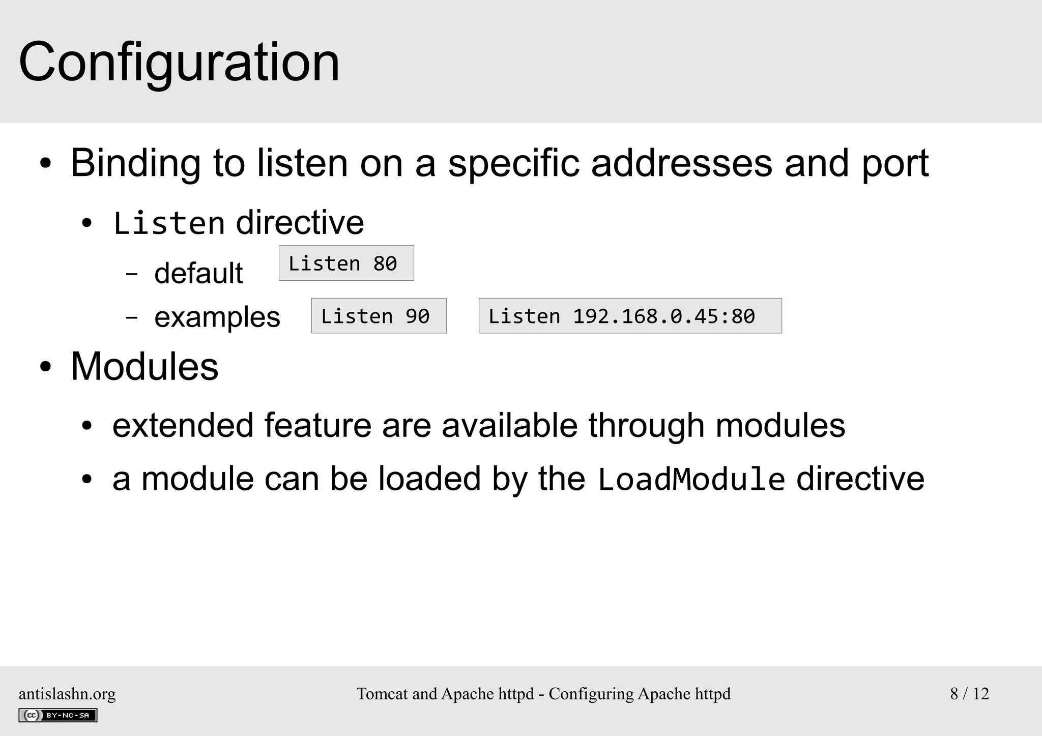 Configuration
●

Binding to listen on a specific addresses and port
●

Listen directive
–
–

●

Listen 80
default
examples Listen 90

Listen 192.168.0.45:80

Modules
●

extended feature are available through modules

●

a module can be loaded by the LoadModule directive

antislashn.org

Tomcat and Apache httpd - Configuring Apache httpd

8 / 12

 