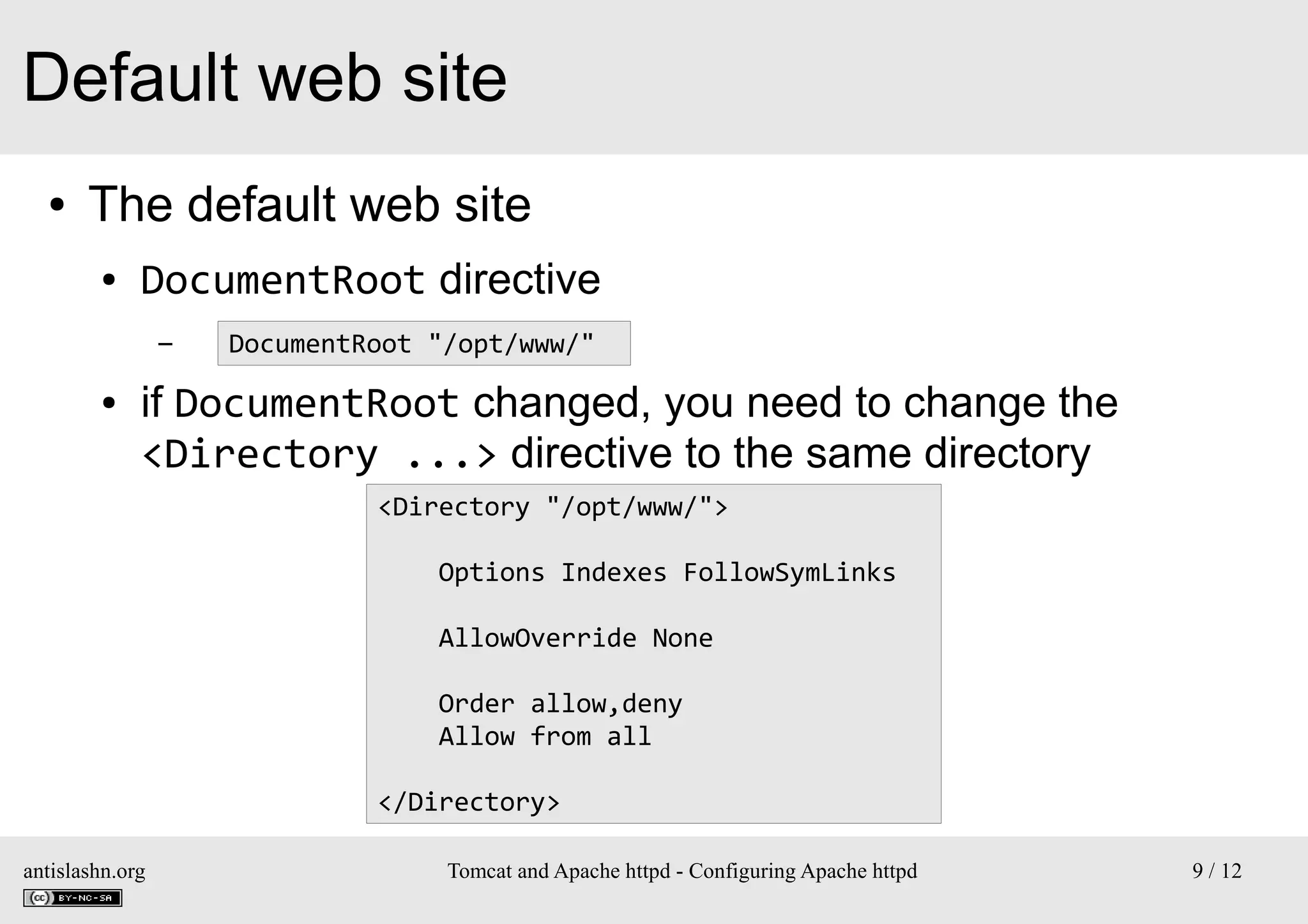 Default web site
●

The default web site
●

DocumentRoot directive
–

●

DocumentRoot "/opt/www/"

if DocumentRoot changed, you need to change the
<Directory ...> directive to the same directory
<Directory "/opt/www/">
Options Indexes FollowSymLinks
AllowOverride None
Order allow,deny
Allow from all
</Directory>

antislashn.org

Tomcat and Apache httpd - Configuring Apache httpd

9 / 12

 