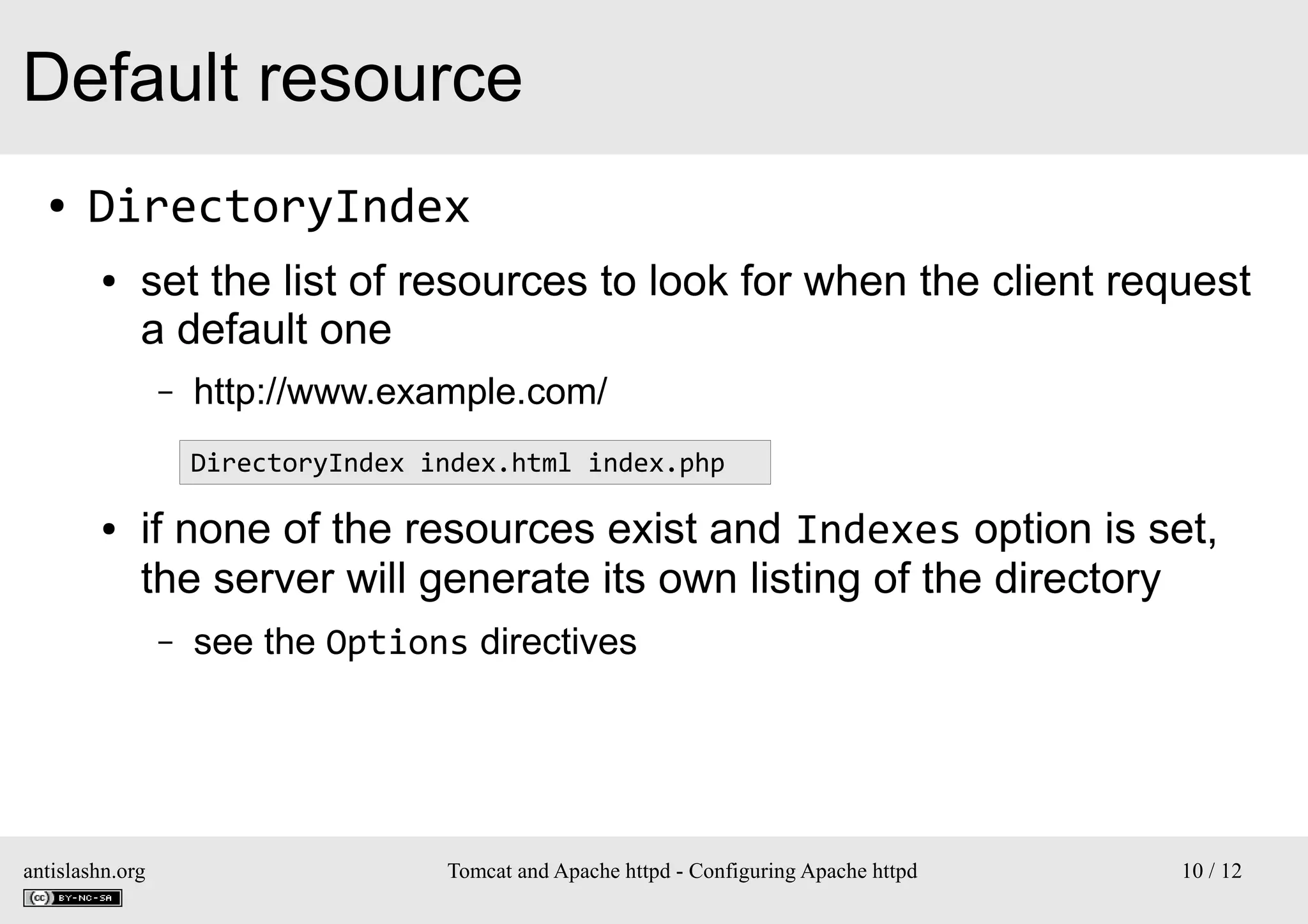 Default resource
●

DirectoryIndex
●

set the list of resources to look for when the client request
a default one
–

http://www.example.com/
DirectoryIndex index.html index.php

●

if none of the resources exist and Indexes option is set,
the server will generate its own listing of the directory
–

antislashn.org

see the Options directives

Tomcat and Apache httpd - Configuring Apache httpd

10 / 12

 