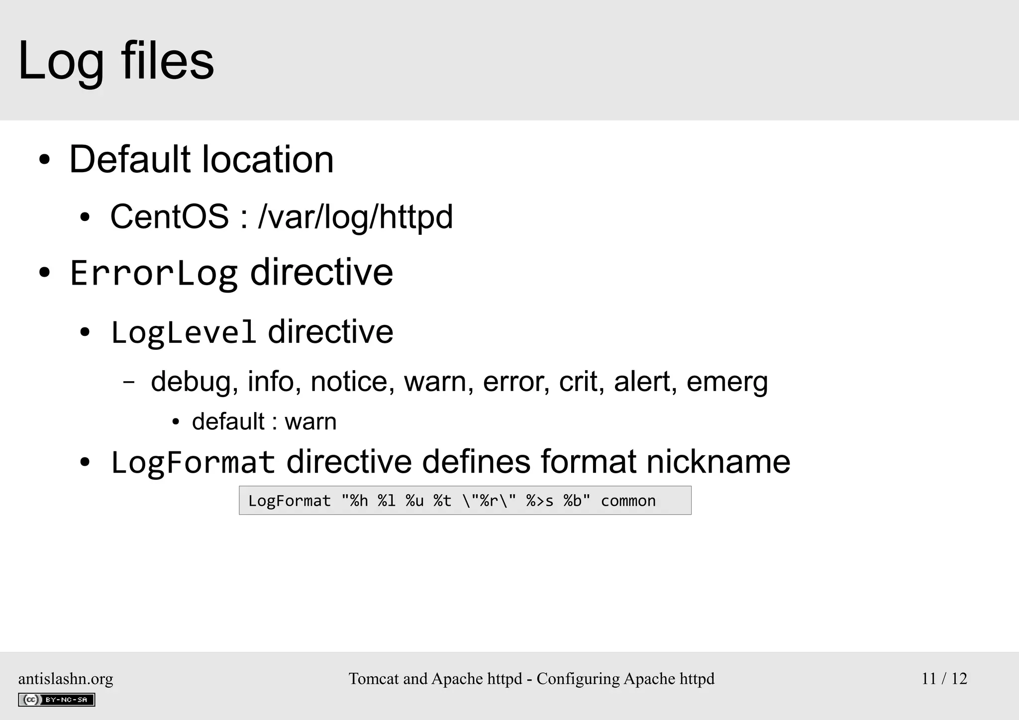 Log files
●

Default location
●

●

CentOS : /var/log/httpd

ErrorLog directive
●

LogLevel directive
–

debug, info, notice, warn, error, crit, alert, emerg
●

●

default : warn

LogFormat directive defines format nickname
LogFormat "%h %l %u %t "%r" %>s %b" common

antislashn.org

Tomcat and Apache httpd - Configuring Apache httpd

11 / 12

 