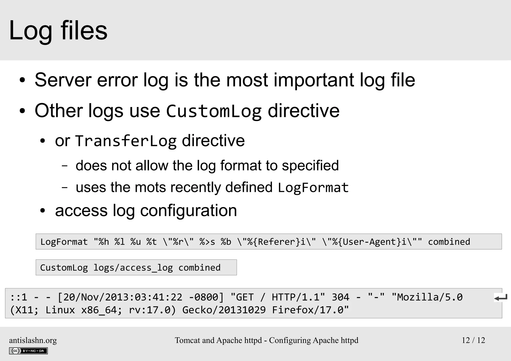 Log files
●

Server error log is the most important log file

●

Other logs use CustomLog directive
●

or TransferLog directive
–
–

●

does not allow the log format to specified
uses the mots recently defined LogFormat

access log configuration

LogFormat "%h %l %u %t "%r" %>s %b "%{Referer}i" "%{User-Agent}i"" combined
CustomLog logs/access_log combined

::1 - - [20/Nov/2013:03:41:22 -0800] "GET / HTTP/1.1" 304 - "-" "Mozilla/5.0
(X11; Linux x86_64; rv:17.0) Gecko/20131029 Firefox/17.0"
antislashn.org

Tomcat and Apache httpd - Configuring Apache httpd

12 / 12

 