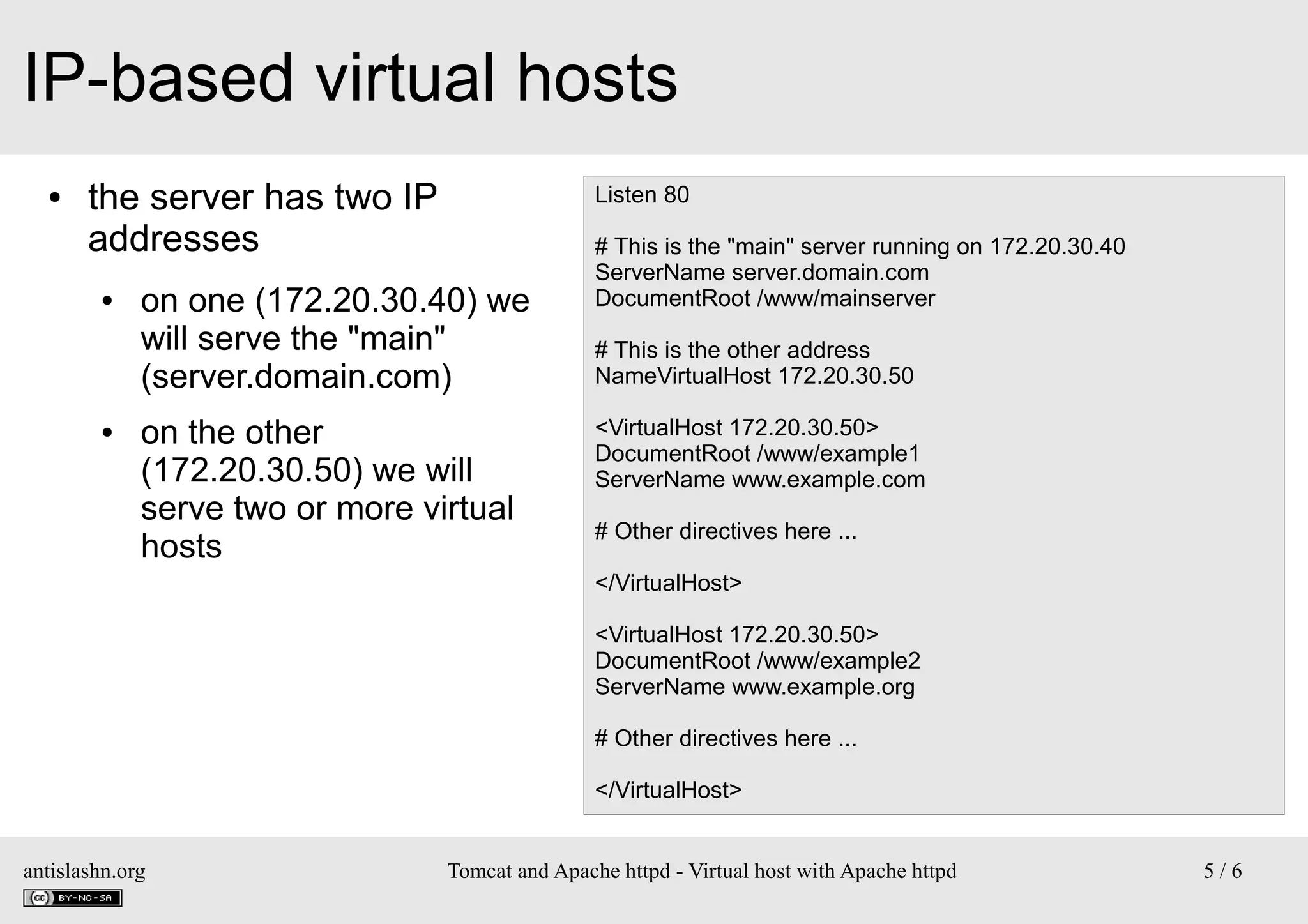 IP-based virtual hosts
●

the server has two IP
addresses
●

●

Listen 80

on one (172.20.30.40) we
will serve the "main"
(server.domain.com)
on the other
(172.20.30.50) we will
serve two or more virtual
hosts

# This is the "main" server running on 172.20.30.40
ServerName server.domain.com
DocumentRoot /www/mainserver
# This is the other address
NameVirtualHost 172.20.30.50
<VirtualHost 172.20.30.50>
DocumentRoot /www/example1
ServerName www.example.com
# Other directives here ...
</VirtualHost>
<VirtualHost 172.20.30.50>
DocumentRoot /www/example2
ServerName www.example.org
# Other directives here ...
</VirtualHost>

antislashn.org

Tomcat and Apache httpd - Virtual host with Apache httpd

5/6

 