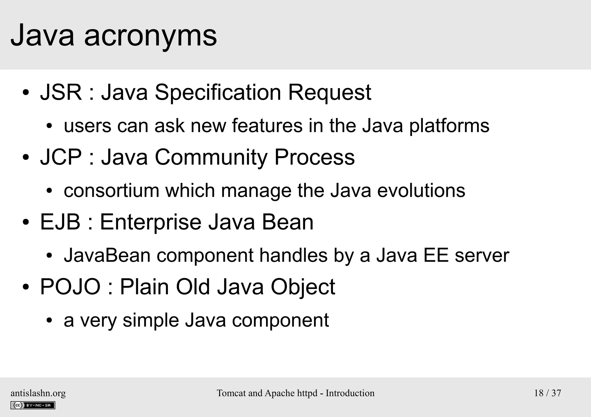 Java acronyms
●

JSR : Java Specification Request
●

●

JCP : Java Community Process
●

●

consortium which manage the Java evolutions

EJB : Enterprise Java Bean
●

●

users can ask new features in the Java platforms

JavaBean component handles by a Java EE server

POJO : Plain Old Java Object
●

a very simple Java component

antislashn.org

Tomcat and Apache httpd - Introduction

18 / 37

 