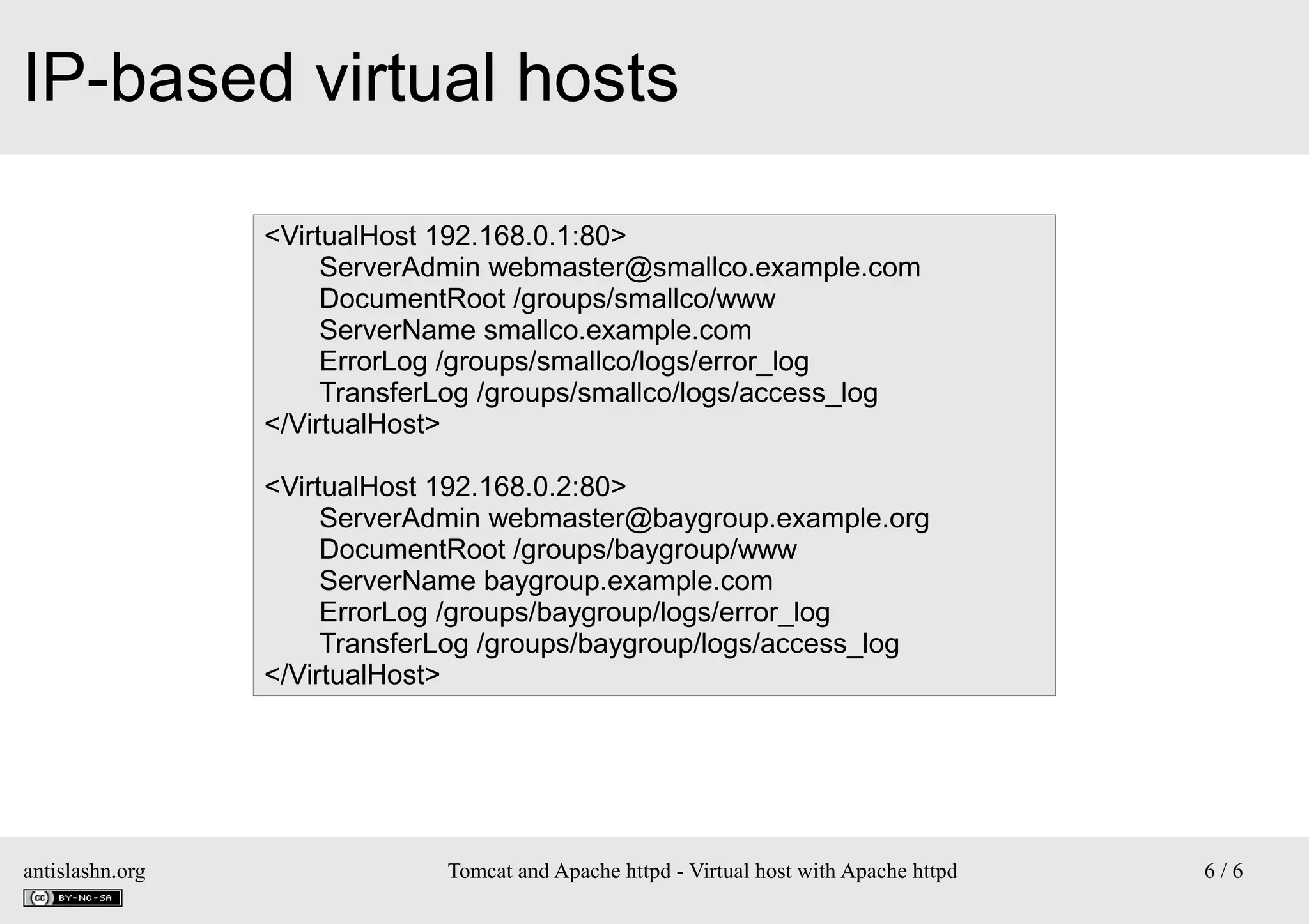 IP-based virtual hosts
<VirtualHost 192.168.0.1:80>
ServerAdmin webmaster@smallco.example.com
DocumentRoot /groups/smallco/www
ServerName smallco.example.com
ErrorLog /groups/smallco/logs/error_log
TransferLog /groups/smallco/logs/access_log
</VirtualHost>
<VirtualHost 192.168.0.2:80>
ServerAdmin webmaster@baygroup.example.org
DocumentRoot /groups/baygroup/www
ServerName baygroup.example.com
ErrorLog /groups/baygroup/logs/error_log
TransferLog /groups/baygroup/logs/access_log
</VirtualHost>

antislashn.org

Tomcat and Apache httpd - Virtual host with Apache httpd

6/6

 