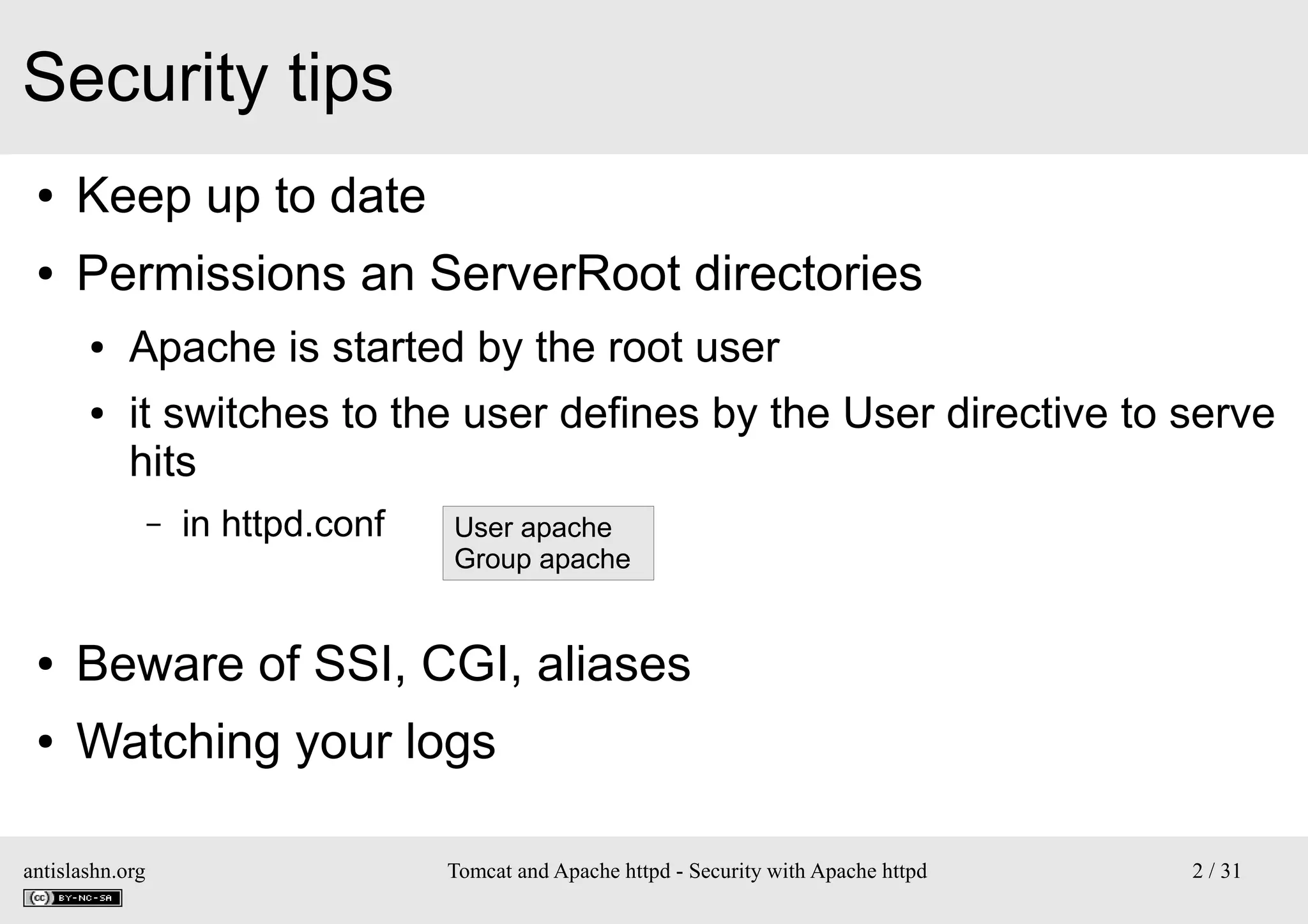 Security tips
●

Keep up to date

●

Permissions an ServerRoot directories
●
●

Apache is started by the root user
it switches to the user defines by the User directive to serve
hits
–

in httpd.conf

User apache
Group apache

●

Beware of SSI, CGI, aliases

●

Watching your logs

antislashn.org

Tomcat and Apache httpd - Security with Apache httpd

2 / 31

 