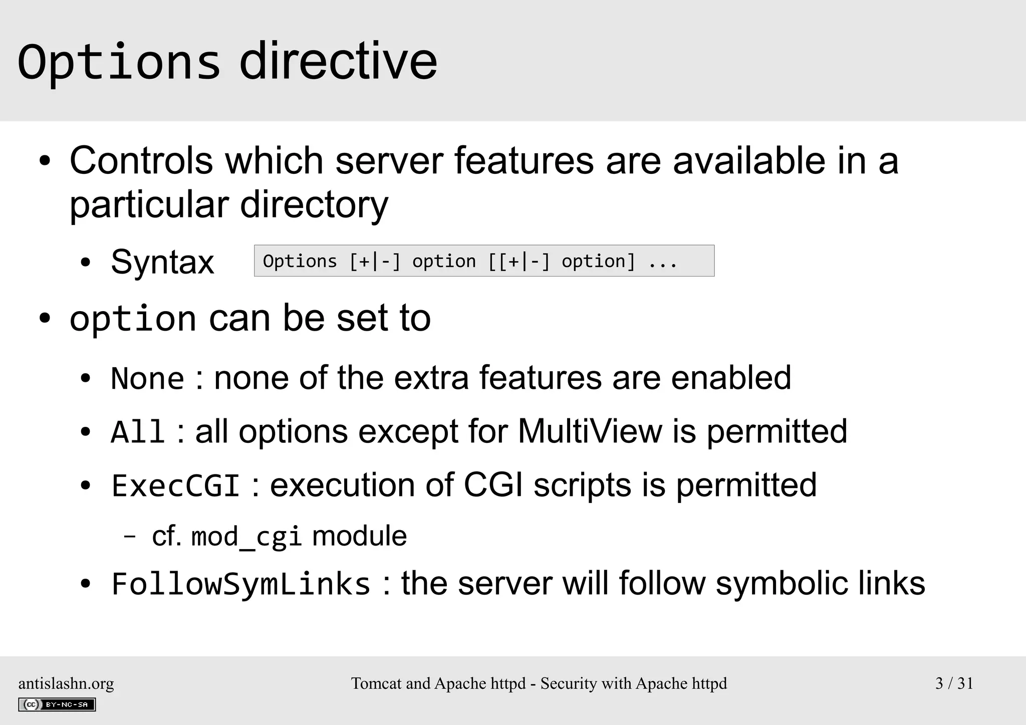 Options directive
●

Controls which server features are available in a
particular directory
●

●

Syntax

Options [+|-] option [[+|-] option] ...

option can be set to
●

None : none of the extra features are enabled

●

All : all options except for MultiView is permitted

●

ExecCGI : execution of CGI scripts is permitted
–

●

cf. mod_cgi module

FollowSymLinks : the server will follow symbolic links

antislashn.org

Tomcat and Apache httpd - Security with Apache httpd

3 / 31

 