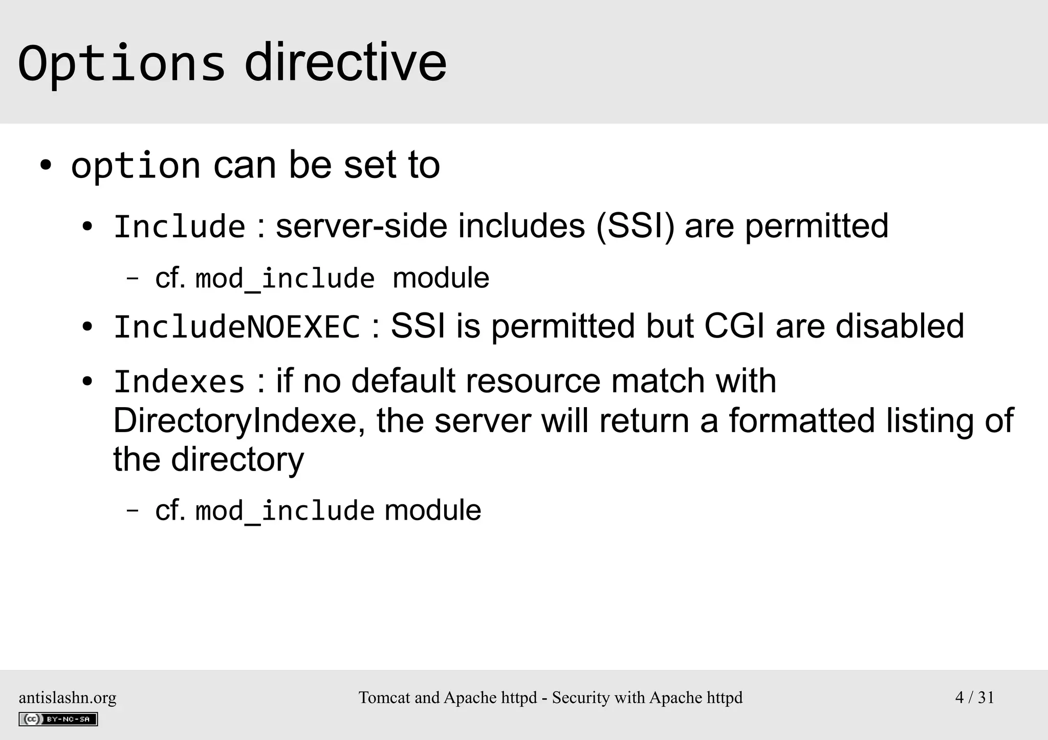 Options directive
●

option can be set to
●

Include : server-side includes (SSI) are permitted
–

●
●

cf. mod_include module

IncludeNOEXEC : SSI is permitted but CGI are disabled
Indexes : if no default resource match with
DirectoryIndexe, the server will return a formatted listing of
the directory
–

antislashn.org

cf. mod_include module

Tomcat and Apache httpd - Security with Apache httpd

4 / 31

 