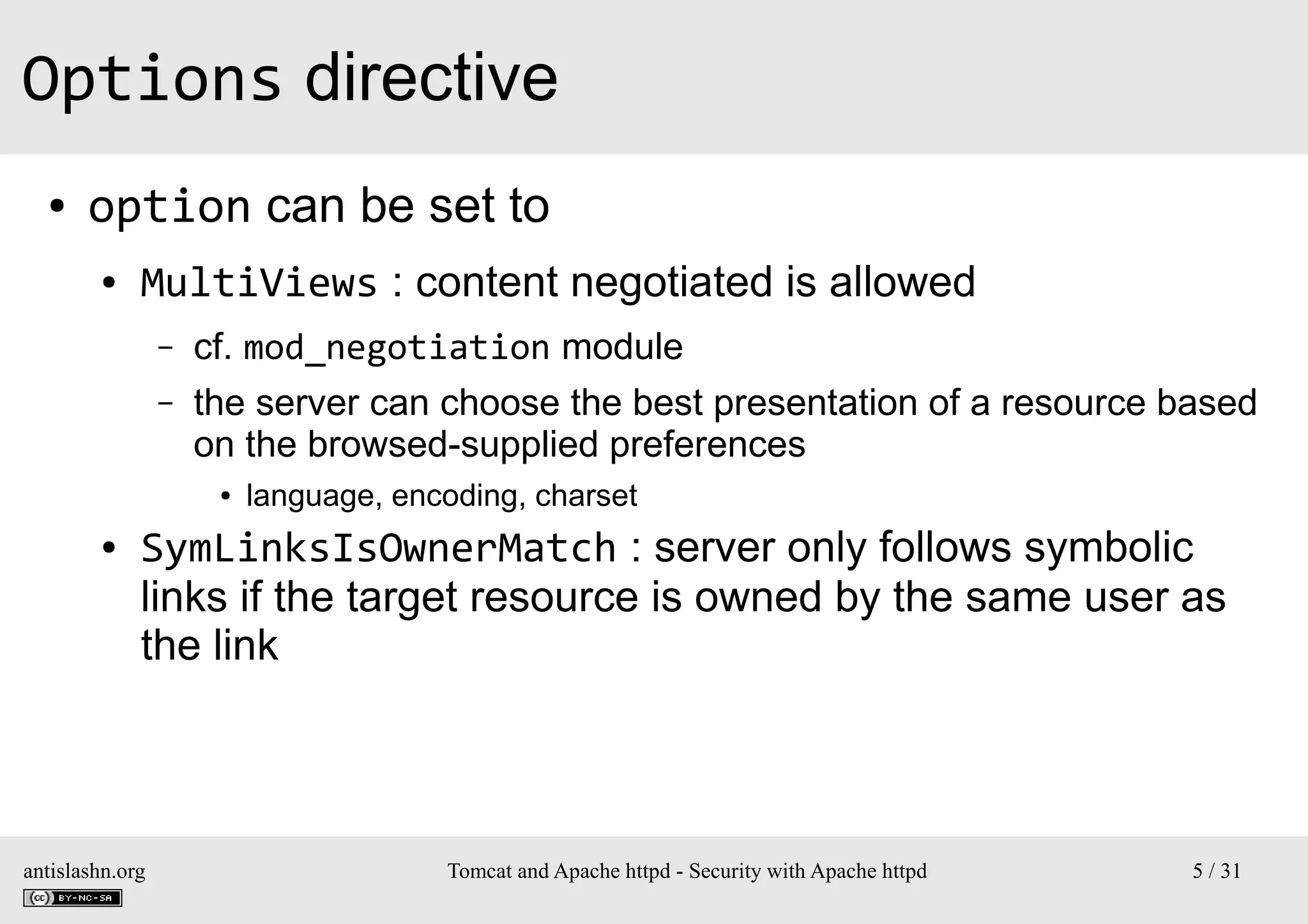 Options directive
●

option can be set to
●

MultiViews : content negotiated is allowed
–
–

cf. mod_negotiation module
the server can choose the best presentation of a resource based
on the browsed-supplied preferences
●

●

language, encoding, charset

SymLinksIsOwnerMatch : server only follows symbolic
links if the target resource is owned by the same user as
the link

antislashn.org

Tomcat and Apache httpd - Security with Apache httpd

5 / 31

 