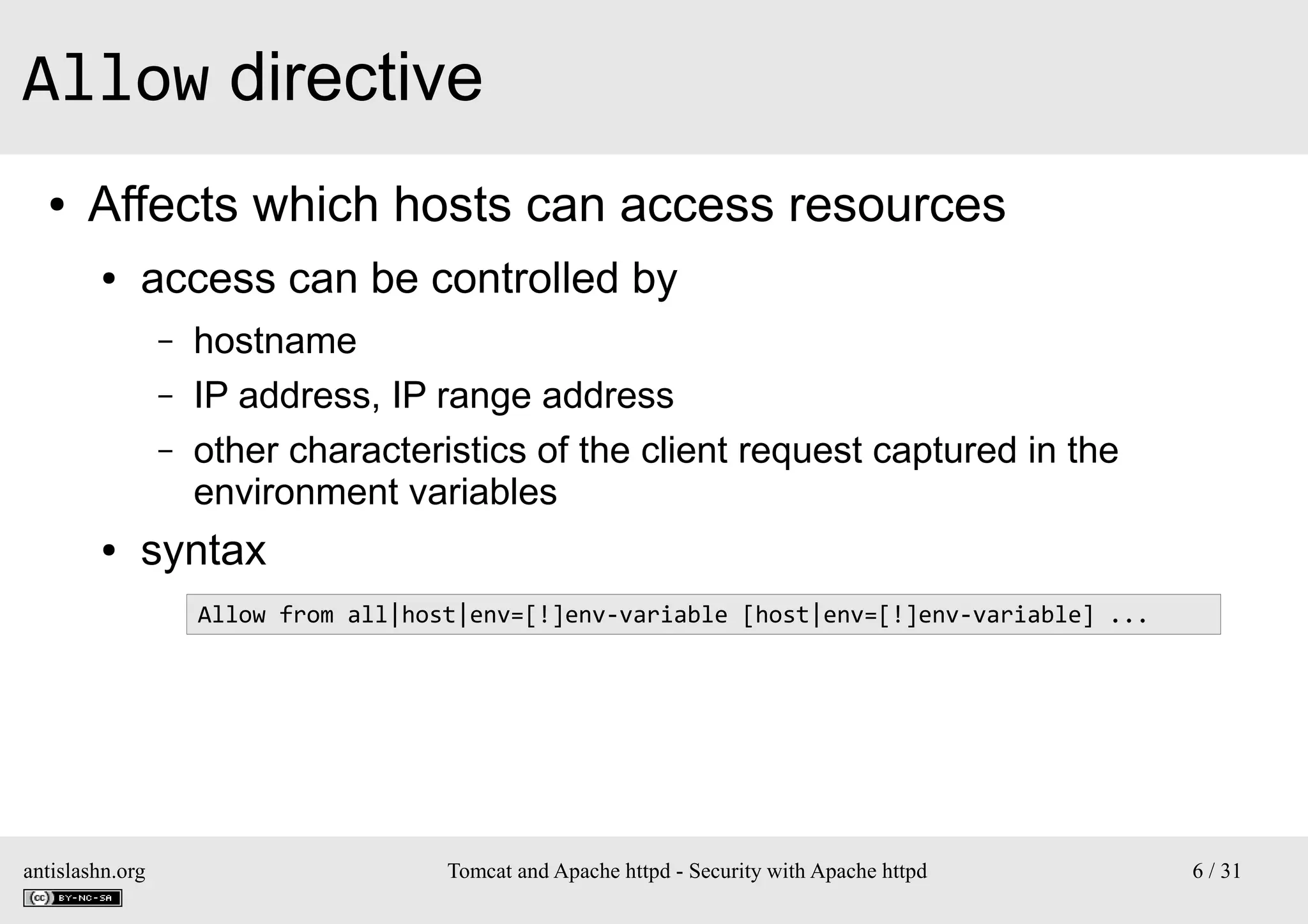 Allow directive
●

Affects which hosts can access resources
●

access can be controlled by
–
–
–

●

hostname
IP address, IP range address
other characteristics of the client request captured in the
environment variables

syntax
Allow from all|host|env=[!]env-variable [host|env=[!]env-variable] ...

antislashn.org

Tomcat and Apache httpd - Security with Apache httpd

6 / 31

 