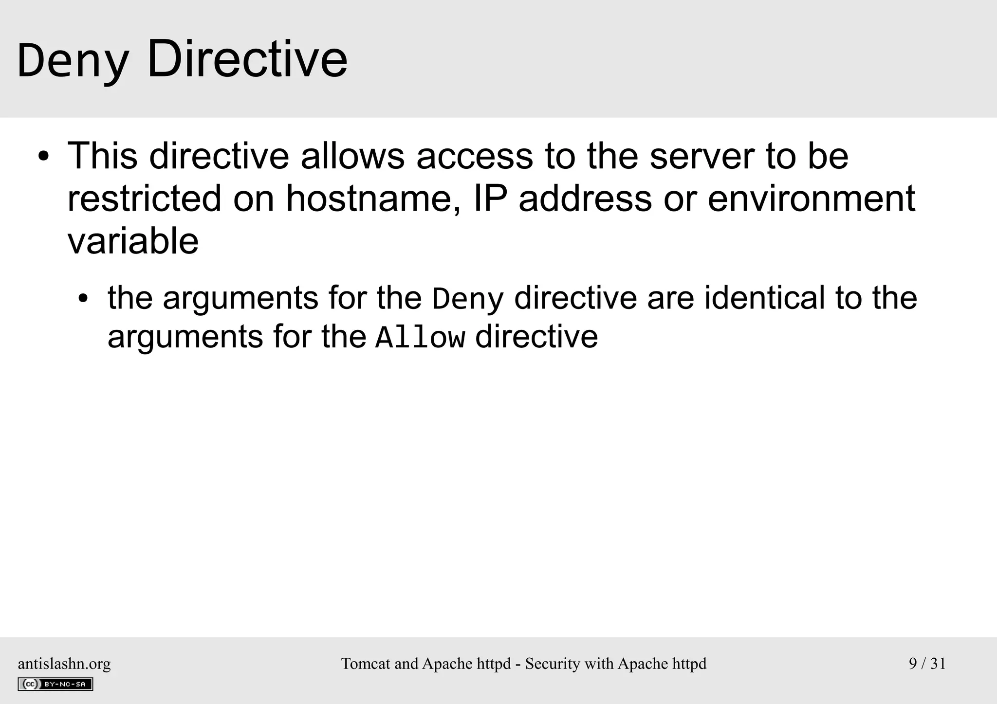 Deny Directive
●

This directive allows access to the server to be
restricted on hostname, IP address or environment
variable
●

the arguments for the Deny directive are identical to the
arguments for the Allow directive

antislashn.org

Tomcat and Apache httpd - Security with Apache httpd

9 / 31

 